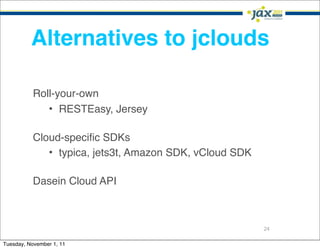 Alternatives to jclouds

           Roll-your-own
              • RESTEasy, Jersey

           Cloud-speciﬁc SDKs
              • typica, jets3t, Amazon SDK, vCloud SDK

           Dasein Cloud API



                                                         24

Tuesday, November 1, 11
 