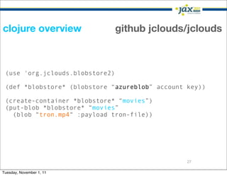 clojure overview                 github jclouds/jclouds



 (use 'org.jclouds.blobstore2)

 (def *blobstore* (blobstore “azureblob” account key))

 (create-container *blobstore* “movies”)
 (put-blob *blobstore* “movies”
   (blob “tron.mp4“ :payload tron-file))




                                                 27

Tuesday, November 1, 11
 