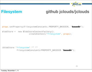 Filesystem                                  github jclouds/jclouds


 props.setProperty(FilesystemConstants.PROPERTY_BASEDIR, “basedir”);

 blobStore =          new BlobStoreContextFactory().
                               createContext("filesystem", props);




 (blobStore "filesystem" “” “”
             FilesystemConstants/PROPERTY_BASEDIR “basedir”);




                                                                     29

Tuesday, November 1, 11
 