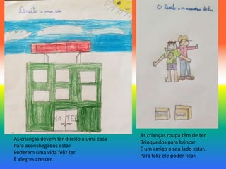 As crianças devem ter direito a uma casa
Para aconchegados estar.
Poderem uma vida feliz ter.
E alegres crescer.
As crianças roupa têm de ter
Brinquedos para brincar
E um amigo a seu lado estar,
Para feliz ele poder ficar.