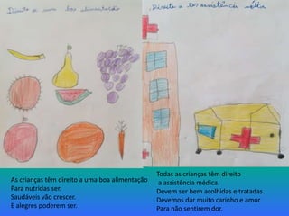 As crianças têm direito a uma boa alimentação
Para nutridas ser.
Saudáveis vão crescer.
E alegres poderem ser.
Todas as crianças têm direito
a assistência médica.
Devem ser bem acolhidas e tratadas.
Devemos dar muito carinho e amor
Para não sentirem dor.