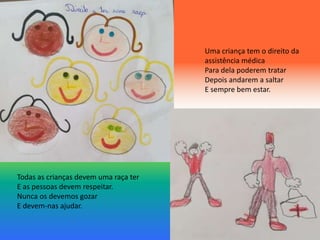 Todas as crianças devem uma raça ter
E as pessoas devem respeitar.
Nunca os devemos gozar
E devem-nas ajudar.
Uma criança tem o direito da
assistência médica
Para dela poderem tratar
Depois andarem a saltar
E sempre bem estar.