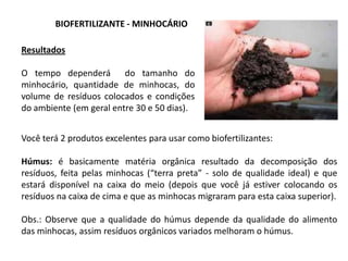 BIOFERTILIZANTE - MINHOCÁRIO
Você terá 2 produtos excelentes para usar como biofertilizantes:
Húmus: é basicamente matéria orgânica resultado da decomposição dos
resíduos, feita pelas minhocas (“terra preta” - solo de qualidade ideal) e que
estará disponível na caixa do meio (depois que você já estiver colocando os
resíduos na caixa de cima e que as minhocas migraram para esta caixa superior).
Obs.: Observe que a qualidade do húmus depende da qualidade do alimento
das minhocas, assim resíduos orgânicos variados melhoram o húmus.
Resultados
O tempo dependerá do tamanho do
minhocário, quantidade de minhocas, do
volume de resíduos colocados e condições
do ambiente (em geral entre 30 e 50 dias).
 