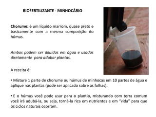 BIOFERTILIZANTE - MINHOCÁRIO
A receita é:
• Misture 1 parte de chorume ou húmus de minhocas em 10 partes de água e
aplique nas plantas (pode ser aplicado sobre as folhas).
• E o húmus você pode usar para o plantio, misturando com terra comum
você irá adubá-la, ou seja, torná-la rica em nutrientes e em “vida” para que
os ciclos naturais ocorram.
Chorume: é um líquido marrom, quase preto e
basicamente com a mesma composição do
húmus.
Ambos podem ser diluídos em água e usados
diretamente para adubar plantas.
 