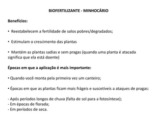BIOFERTILIZANTE - MINHOCÁRIO
Benefícios:
• Reestabelecem a fertilidade de solos pobres/degradados;
• Estimulam o crescimento das plantas
• Mantém as plantas sadias e sem pragas (quando uma planta é atacada
significa que ela está doente)
Épocas em que a aplicação é mais importante:
• Quando você monta pela primeira vez um canteiro;
• Épocas em que as plantas ficam mais frágeis e suscetíveis a ataques de pragas:
- Após períodos longos de chuva (falta de sol para a fotosíntese);
- Em épocas de florada;
- Em períodos de seca.
 