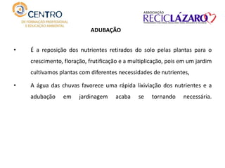 • É a reposição dos nutrientes retirados do solo pelas plantas para o
crescimento, floração, frutificação e a multiplicação, pois em um jardim
cultivamos plantas com diferentes necessidades de nutrientes,
• A água das chuvas favorece uma rápida lixiviação dos nutrientes e a
adubação em jardinagem acaba se tornando necessária.
ADUBAÇÃO
 