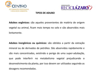 Adubos orgânicos: são aqueles provenientes de matéria de origem
vegetal ou animal, ficam mais tempo no solo e são absorvidos mais
lentamente.
Adubos inorgânicos ou químicos: são obtidos a partir da extração
mineral ou de derivados de petróleo. São absorvidos rapidamente e
são mais concentrados, existindo o perigo de uma super-adubação,
que pode interferir no metabolismo vegetal prejudicando o
desenvolvimento da planta, por isso devem ser utilizados seguindo as
dosagens recomendadas.
TIPOS DE ADUBO
 