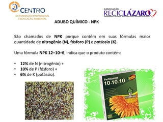 São chamados de NPK porque contém em suas fórmulas maior
quantidade de nitrogênio (N), fósforo (P) e potássio (K).
Uma fórmula NPK 12–10–6, indica que o produto contém:
• 12% de N (nitrogênio) +
• 10% de P (fósforo) +
• 6% de K (potássio).
ADUBO QUÍMICO - NPK
 