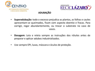 • Superadubação: todo o excesso prejudica as plantas, as folhas e caules
apresentam-se queimados, ficam com aspecto doentio e fracas. Para
corrigir, regar abundantemente, ou trocar o substrato no caso de
vasos.
• Dosagem: Leia e releia sempre as instruções dos rótulos antes de
preparar e aplicar adubos industrializados.
• Use sempre EPI, luvas, máscara e óculos de proteção.
ADUBAÇÃO
 