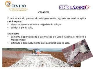 CALAGEM
É uma etapa do preparo do solo para cultivo agrícola na qual se aplica
calcário para:
• elevar os teores de cálcio e magnésio do solo; e
• corrigir o pH do solo,
E também:
• aumenta disponibilidade e assimilação do Cálcio, Magnésio, Fósforo e
Molibdênio; e
• estimula o desenvolvimento da vida microbiana no solo.
 