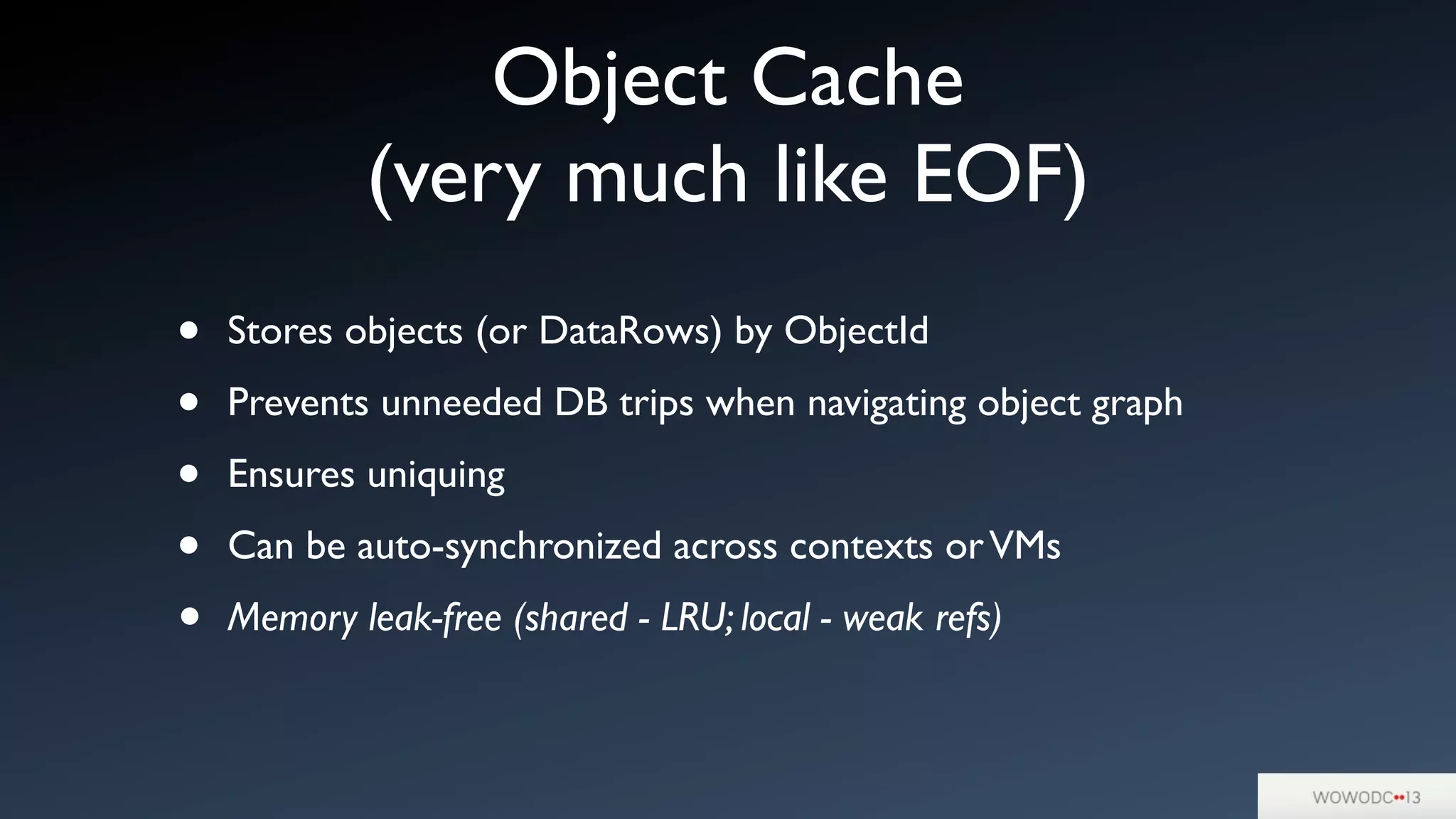 Object Cache
(very much like EOF)
• Stores objects (or DataRows) by ObjectId
• Prevents unneeded DB trips when navigating object graph
• Ensures uniquing
• Can be auto-synchronized across contexts orVMs
• Memory leak-free (shared - LRU; local - weak refs)
 