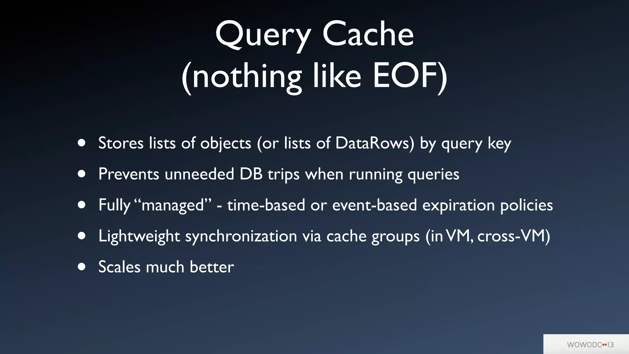 Query Cache
(nothing like EOF)
• Stores lists of objects (or lists of DataRows) by query key
• Prevents unneeded DB trips when running queries
• Fully “managed” - time-based or event-based expiration policies
• Lightweight synchronization via cache groups (inVM, cross-VM)
• Scales much better
 