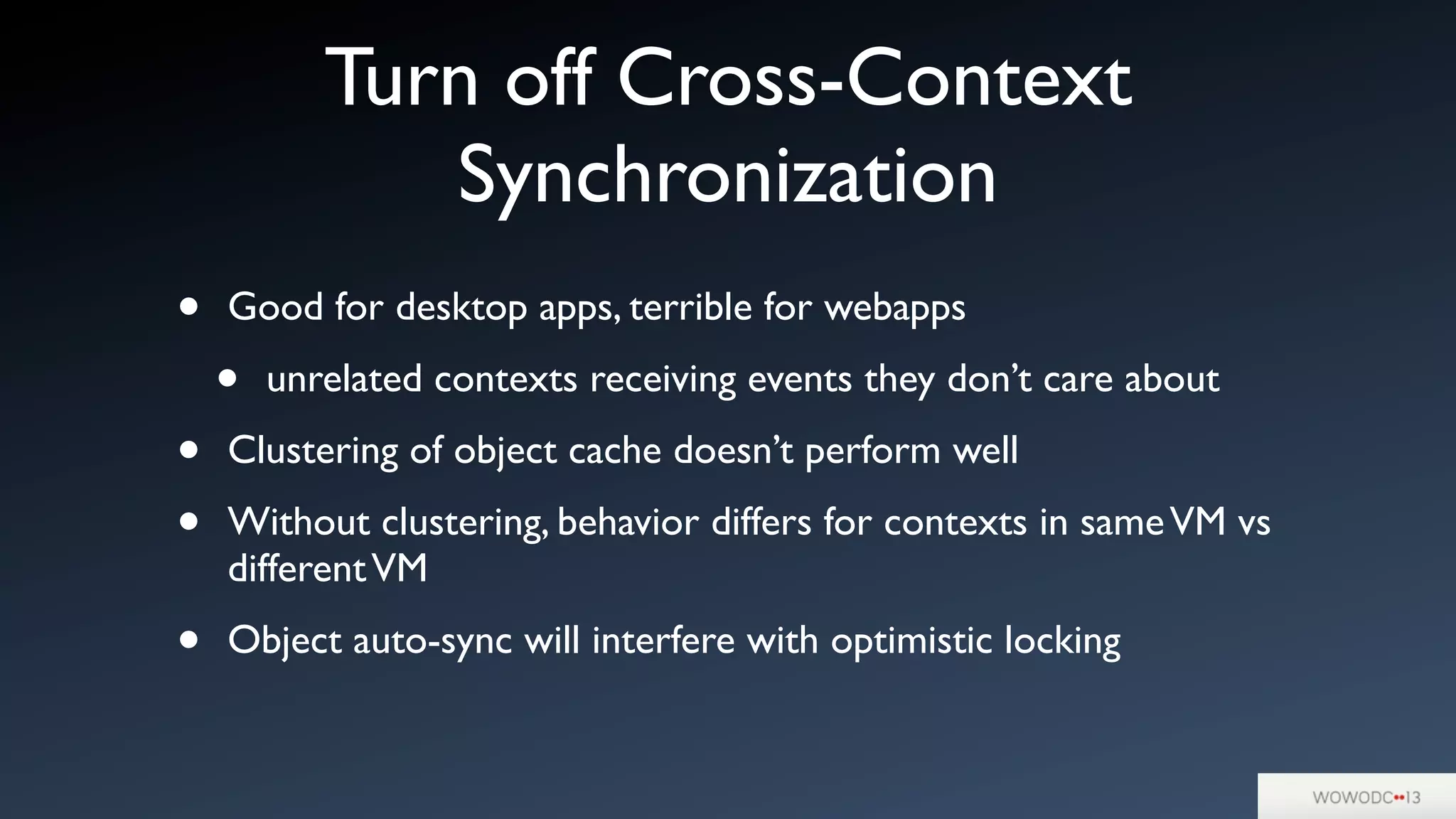 Turn off Cross-Context
Synchronization
• Good for desktop apps, terrible for webapps
• unrelated contexts receiving events they don’t care about
• Clustering of object cache doesn’t perform well
• Without clustering, behavior differs for contexts in sameVM vs
differentVM
• Object auto-sync will interfere with optimistic locking
 
