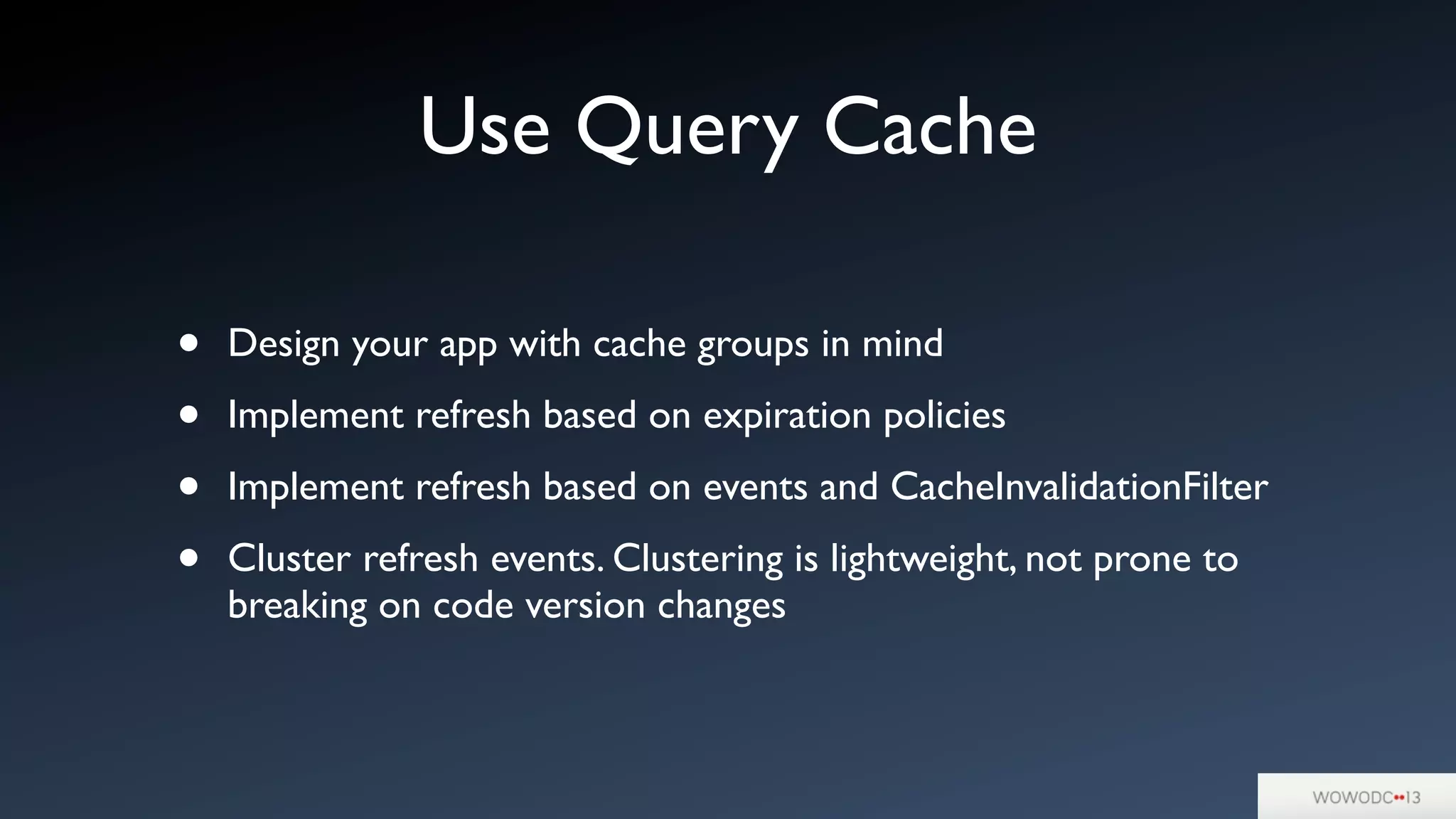 Use Query Cache
• Design your app with cache groups in mind
• Implement refresh based on expiration policies
• Implement refresh based on events and CacheInvalidationFilter
• Cluster refresh events. Clustering is lightweight, not prone to
breaking on code version changes
 