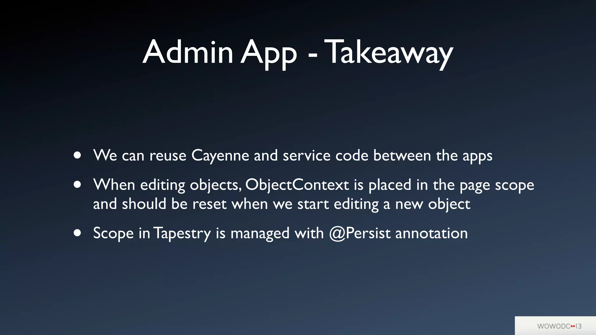 Admin App - Takeaway
• We can reuse Cayenne and service code between the apps
• When editing objects, ObjectContext is placed in the page scope
and should be reset when we start editing a new object
• Scope in Tapestry is managed with @Persist annotation
 