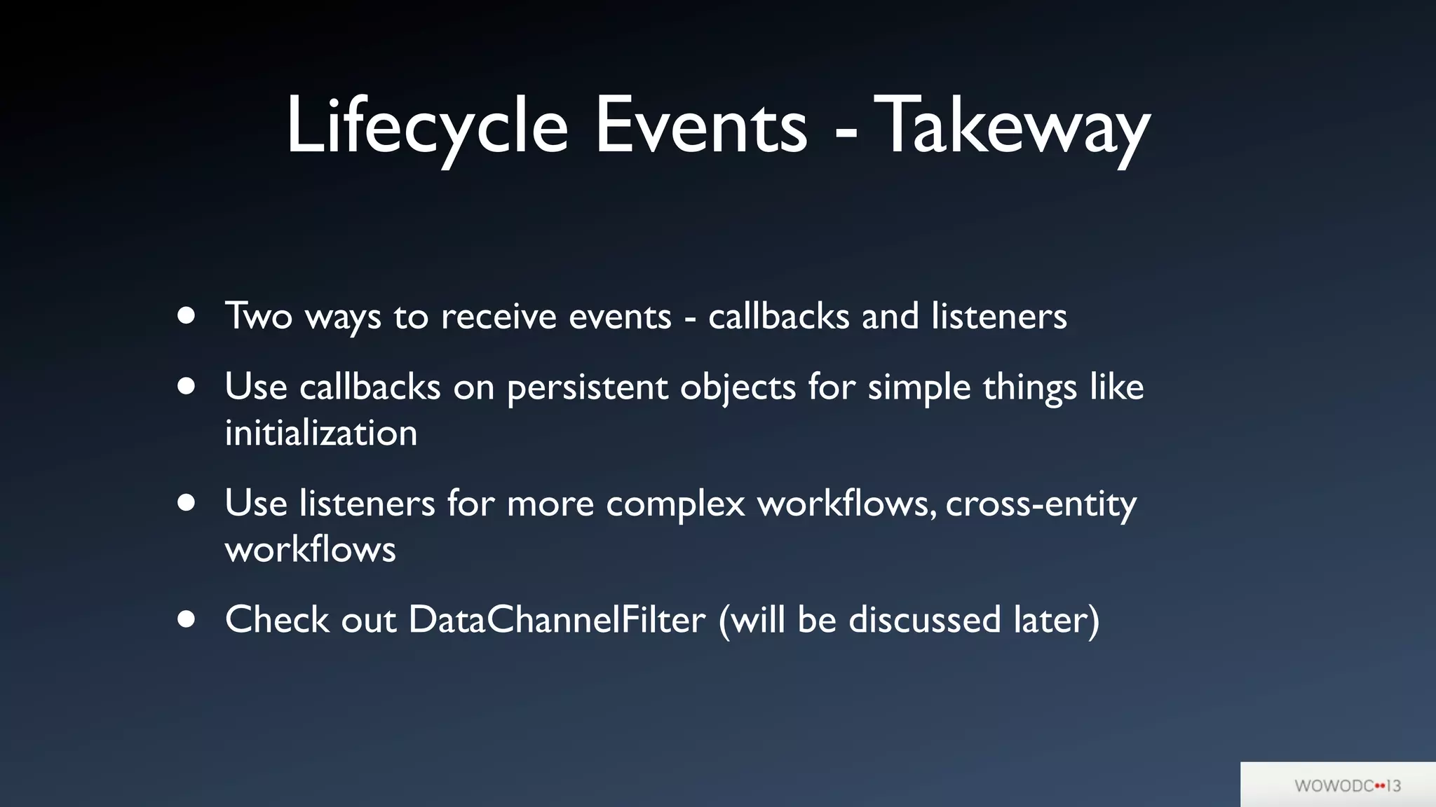 Lifecycle Events - Takeway
• Two ways to receive events - callbacks and listeners
• Use callbacks on persistent objects for simple things like
initialization
• Use listeners for more complex workﬂows, cross-entity
workﬂows
• Check out DataChannelFilter (will be discussed later)
 