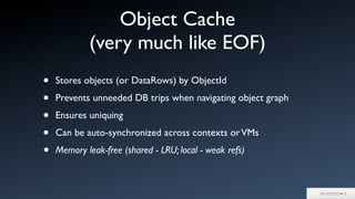 Object Cache
(very much like EOF)
• Stores objects (or DataRows) by ObjectId
• Prevents unneeded DB trips when navigating object graph
• Ensures uniquing
• Can be auto-synchronized across contexts orVMs
• Memory leak-free (shared - LRU; local - weak refs)
 