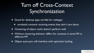 Turn off Cross-Context
Synchronization
• Good for desktop apps, terrible for webapps
• unrelated contexts receiving events they don’t care about
• Clustering of object cache doesn’t perform well
• Without clustering, behavior differs for contexts in sameVM vs
differentVM
• Object auto-sync will interfere with optimistic locking
 