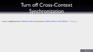 Turn off Cross-Context
Synchronization
binder.bindMap(Constants.PROPERTIES_MAP).put(Constants.SERVER_CONTEXTS_SYNC_PROPERTY, "false");
 