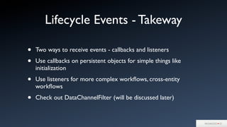 Lifecycle Events - Takeway
• Two ways to receive events - callbacks and listeners
• Use callbacks on persistent objects for simple things like
initialization
• Use listeners for more complex workﬂows, cross-entity
workﬂows
• Check out DataChannelFilter (will be discussed later)
 