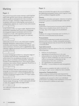 Marking
Paper 2
The gene ral impression mark scheme is used together
with a tas k-specific mark sche me. which focu ses on
criteria specific to each particular task, including
relevance, length. omissio ns. range of struc tu res I
vocabulary and layout; following the conventions of
wriling letters, reports, et c. is pa rt of task achievement.
5
Totally positive effect on target reader. Min imal errors:
resou rceful, controlled a nd natural use of language.
showing good ra nge of vocabulary and st ructure.
Completion oftask: well-organized. good use of
cohesive devices. appropriate register. no relevant
omissions.
4
Sufficiently natural. Errors only when more complex
language attempted. Some evidence of range of
vocabulary and structure. Good attem pt at task, only
minor omi ssion s. Attent ion pa id 10 organisa tion and
cohes ion; register not always na tural but positive effect
on reader achieved.
3
Accuracy of language satisfacto ry; adequate range of
vocabulary and structures. Reasonable task
achievement. Or, an ambitious attempt at task with
good range ofvoca bula ry and structu res, causing a
num ber of non im pedi ng errors. There may be minor
omissions, but conte nt clearly organized. Wou ld have a
positive effect on the target reader.
2
Error s sometimes obscure com munication and I or
language too elementary. Some attempt at task but
notable omission s and I or lack of organizat ion and
cohes ion would have negative effect on target reader.
Serious lack of control and I or frequent basie errors.
Narrow range of language. Totally inadequate attempt
at task. Very negative effect on target reader.
o
Not sufficient co mprehensible language for
assessment.
Paper 5
xtarks are awarded thro ughout the test according 10
the followi ng assessment criteria which together make
up the candidate's linguistic profile:
Fluency
Naturalness of rhythm and speed, coherence of spoken
interaction: pauses to marshal thou ghts rather than
language.
Accuracy
Correctness of gram matical structu res and vocabulary.
(Major erro rs would be those which obscure the
message; slips of the to ngue are not penalized).
Range
Evidence ofa range of structures and vocabulary to
maintain communication in all contexts.
Pronunciation
Control both of individual sounds and of prosodic
feat ures such as stress, rhyt hm, int onation and pitch .
Hrst language features may be heard bu t do not affect
comm unication.
Task Achieveme nt
Participat ion in the four phases of the tes t. covering the
following areas:
• fullness of contributions;
• appropriacy of contributions to the task;
• indepe ndence in carrying om the tasks Iie the
degree to which candidates can carry out the task
without prom ptin g or redirection by the
Interlocutor or the other candidate);
• the organization of contributions;
• flexibility I reso urcefulness in task management.
Note
Th e attempt to co mplete the tasks is assessed, not
arriving at a 'right' answer within the time available.
Int eractive Communication
Ability to interact both actively and res ponsively;
demonstrable sensitivity to the norms of tum-taking.
Candidates are assessed on their own indivi dual
performance according to the es tablished criteria and
are not assessed in relation to each ot her.
10 [] Introduction
 