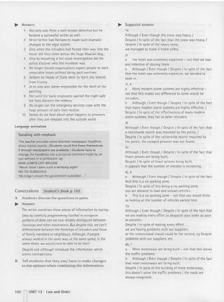 ~ Answers
Not only was Peter a well-known detective but he
became a successful writ er as well.
2 Never before had Parliament made such dramat ic
changes to t he legal system.
3 Only when the intruders had forced their way into the
house did they come across the huge Alsatian dog.
4 Only by mounting a fu ll-scale investigation did the
police discover who the murderer was.
5 No longer should organizations expect people to work
unsociable hours wit hout being paid overtime.
6 Seldom do Heads of State seem to learn any lessons
from history.
7 In no way was James responsible for the theft of the
paint ing.
S Not until the bank employees opened the night safe
did they discover the robbery.
9 No longer can the emergency services cope with the
huge amount of calls they receive.
10 Rarely do we hear about what happens to prisoners
afte r they are released into the outside world.
language activation
Speaking with emphasis
The teacher provides some dramatic newspaper headlines
about topical events. (Students could find these themselves
if enough newspapers are available.) Students have to
change the headlines into a personal comment made by an
eye witness or a participant. eg
MAN JUMPS OFF BRIDGE
'Never have I seen such a tem"fying sight!'
NO TO SUBSIDIES
'No longer should the government subsidize ...'
Concessions Studen t's Book p 169
A Students discuss the questions in pairs.
~ Answers
The writer combines these pieces of info rmation by saying:
Only by carefully programming Footfall to recognize
patterns ofdata can we now reliab ly distinguish bet ween
footsteps and other movements. But despite this, we can't
differentiate bet ween the footsteps of intruders and those
offamily members or neighbours. Although, ifpeople
al ways walked in the some way; at the some speed, in the
some shoes, we would even be able to do thot!
Despite and although introduce the informati on which
seems cont radictory.
B Tell students [hat they may have to make cha nges
to the options when comb ining the information.
~ Suggested answers
1k
Altho ugh I Even though t he snow was heavy, /
Despite l in spite of the fact that the snow was heavy, f
Despite l in spite of the heavy snow,
we managed to make it home safely.
2;
a The hotel was extremely expensive - not that we had
any intent ion of staying there.
b Although I Even though I Despite { In spite of the fact
t hat the hotel was extr emely expensive, we decided to
book in.
31. h
a Many modern alarm systems are highly effecti ve -
not that t his makes any difference to some would -be
int ruders.
b Although I Even though I Despite / In spite of the fact
that many modern alarm systems are highly effective. I
Despite lin spite of the effectiveness of many modern
alarm systems, they fail to deter intruders.
41
Although I Even though I Despite f In spite of t he fact t hat
a nationwide search was mounted by t he police, I
Despite l in spite of the nationwide search mounted by
the police, the escaped prisoner was not found.
5,
Although I Even though / Despite /In spite of the fact that
fewer prisons are being built,
Despite l in spite of fewer prisons being built.
it appears that the number of inmates is increasing.
6j, d
a Although I Even though / Despite / In spite of the fact
that this is a no-parking zone,
Despite l In spite of this being a no-parking zone,
you are all owed to load and unload vehicles.
b This is a no-parking zone - not tha t you would think
so looking at the number of vehicl es parked here.
7,
Although I Even thou gh I Despite lin spite of the fact that
we are making every effort to despatch your order as soon
as possible,
Despite l in spite of making every effort
we are having problems with our suppliers.
or the concesstona! clause could be the second, eg Despite
problems wit h our suppliers, etc.
8b, f
a More motorways are being built - not that th is solves
the traffic problems.
b Although I Even though / Despite / In spite of the fact
that more motorways are being built.
Despite l in spite of the building of more motorways,
this doesn't solve the traffic problems / the roads are
always congested.
100 n UNIT 13 law and Order
 