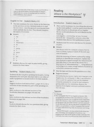 These are bu t a few of the many events you IIbe able to
enjoy ar the World Robot Championships in Glasgow.
T1wrt"11 also be a series of seminars and an extensive
trade exhibition. Don't miss it!
Reading
Where isthe Workplace? ~
2 Students discuss the topic in pairs briefly, giving
rea sons for their views.
The text continues the same theme as the listening
in the previous section. Remind students to read
the text twice - once for general meaning and then
more carefully line by line. They should complete
the task in 10 minutes.
Speaking Student's Book p 172
Students do the complete speaking test in pairs. timing
themselves for eac h part. You may wish to use video or
audio eq uipment to record students for later ana lysis.
Part 1
Suggest students look back at Unit I. pages 10-11, for a
rem inder of this introductory pan of the speaking test.
Part 2
Refer students to the relevant sec tions of the
Vocabulary Resource on pages 193 and 194.
Part 3
Refer stude nts to the relevant section of the Vocabulary
Resource on page 194,
""".
Studen ts should disc uss the two questions fully, giving
reasons for their views.
English in Use
1
~ Answers
1 the
2
,
3 also
4 industrialist
5 fer
6
,
7 similar
B -I
9 which
10 -I
11 last
12 -I
13 to
Student's Book p 171
lntroduction Student's Book p 173
1 Elicit useful vocabul ary for des cribing the pictures,
eg the word 'gridlock' could be used to describe the
traffic situation in the picture of LosAngeles.
Revise words and phrases for each lifestyle on the
board. eg
LosAngeles - commuting. rat race, burnout
Scottish isle - tranquillity, isolation, stress-free
Students then discuss thei r preferen ces in pairs,
2 Students read the extra ct and discuss the answers
in pairs,
.... Answers
John Roscoe works for a compu ter company from his
home on Orkney. a group of islands off the north -east
coast of Scotland.
Elicit the meaning of broom cupboard by asking
students to describe his workspace. Explain that
John Ruscoe is a good example of a 'telecommuter'
and refer them to the end of the extract for a
description of'teleco mmuting' ( ... using advanced
technology to re-create cottage industry hundreds of
milesfrom commercial centres,)
3 Play the tape and discuss the question s as a class.
.... Suggested answers
Ieleccmmutinq has beco me slightly more important in los
Angeles since t he earthquake in 1994. It was difficult to
drive to work for a period of time and t he telephone
companies promoted the concept to local companies.
gaining 4,000 new lint installatio ns. However, th e
majority of l os Angt lts' commuterspreferred to st ick to
their old ways.
Tapescript
N =Narrator
N The earthquake that hit Los Angeles in January 1994
devastated key sections of the city's freeways, at least
doubling the journey time 1
0 work for man y commuters.
Olven this situa tion, wha t could be more logical than to
let the phone take th e strain instead , and telecommutet
Pacific Belland GTE, the two big phone compan ies in the
region, set up hutlines to advise companies that wanted
to explou u-lecommunng while the freeways were being
repaired.
Howard Rheingold . who has written books about the
new technology and changing work patt ern s. was
tempted at the time of {he quake to make a forecast. One
week after the event , he predicted that there would be an
Tomorrow's World Today UNIT 14 [l 103
 