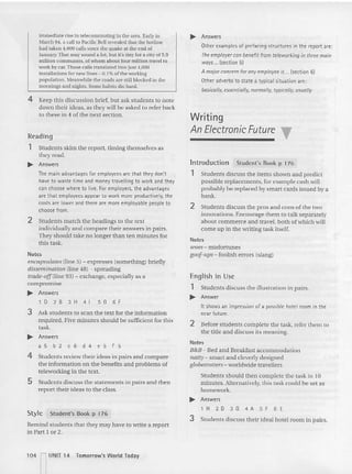 immediate rise in telecommuting in the area. Early in
March 94. a call 10Pacific BeU revealed that the hotline
had taken 4,600 calls since the quake at the end of
January. That may sound a lot, but it's tiny for a city of 5.9
million commuters. of whom about four million rravelrc
work by car.Those calls tran slated into jusl 4,000
installations for new lines - 0.1% of the working
populanon. Meanwh ile the roads are still blocked in the
mornings and nights. Some habits die hard .
... Answers
Other examples of prtfacing structures in the report are :
The employer can b~n~fit from t~leworking in three main
ways ... (section 5)
A mojor concern for any ~mploye~ is ... (section 61
Other adverbs to state a typical situation art:
basically, essentially, normally, typically, usually
Students discuss the illustration in pairs,
Answer
Writing
An Electronic Future
It shows an impression of a possible hotel room in the
near future.
2 Before students complete the task, refer them to
the title and discuss its meaning.
Notes
B&B- Bed and Breakfast accommoda tion
natly- smart and cleverly designed
globelrOtlers-worldwide travellers
Students should then complete the task in 10
minutes. Alte rnatively, this task could be set as
homework..
... Answers
lH2D3G4A SF6E
3 Students discuss their ideal hotel room in pairs.
Introduction Stud ent's Book p 176
1 Students discuss the ite ms shown and predict
possible replacements, for exam ple cash will
probably be replaced by smart cards issued by a
bank..
2 Students discuss the pros and cons of the two
inn ovations. Encourage them to talk separately
about commerce an d travel, both of which will
come up in the writing task itself.
Notes
lvoes - misfortunes
goof-ups- foolish errors (slang)
English in Use
1
~
Notes
encapsulates (line 5) - exp resses (something) briefly
dissemination (line 48) - spreading
tmde·off(line 93) - exchange, especially as a
compromise
... Answers
l D 2 8 3 H 41sG 6 f
3 Ask students to scan the text for the information
req uired . Five minutes should be sufficient for thi s
task.
... Answers
a 5 b 2 c 6 d 4 e 5 f 5
4 Students review their ideas in pairs and compare
the information on the benefits and problems of
teleworking in the text.
S Students discuss the statements in pairs and then
report their ideas to the class.
Style Student's Book p 176
Remind students that they may have to write a rep ort
in Part I or 2,
4 Keep thi s discussion brief, but ask students to note
dOIl1 their ideas, as they willbe asked to refer back
to these in 4 of the next section.
Reading
1 Students skim the report, timing themselves as
they read.
... Answers
The main advantaqes for emptcvees are tha t they don't
have to waste time and money travelling to work. and thty
can choose where to live. For employers, the advantages
are tha t employees appear to work more productively, the
costs are lower and there are more employable people to
choose from.
2 Students match the headings to the text
individually an d compare their answers in pairs.
They should take no longe r than ten minutes for
this task.
104 rUNIT 14 Tomorrow's Wodd Today
 