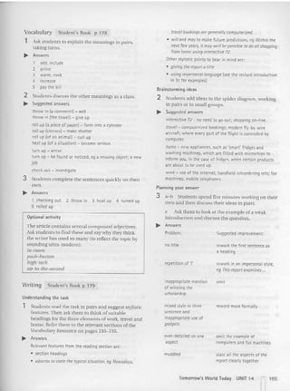 rework in an impersonal style,
eg This reportexamines ...
rework the first sentence as
a heading
Suggested improvement;
Problem:
repetition of 'I'
no title
travelbookings ore generallycomputuized.
• willand may to make future predictions. eg Within the
next few yeors, it moy wellbe possibleto do allshopping
from home usinginteractive Tv.
Other stylistic points to bear in mind are;
• giving the reporta title
• usingimpersonallanguoge (see the revised introduction
in 3c for examples]
Brainstorming ideas
2 Students add ideas to the spider d iagram. working
in pairs or in small groups,
.... Suggested answers
interactive TV-no need to go out; shopping on-line,
travel- computerized bookings; modern f1y-by-wire
aircraft, where: every part of the flight is controlled by
computer.
home - new appliances, such as 'smart' fridges and
washing machines, which are fitted with microchips to
inform you, in the case of fridges, when certa in products
are about to be used up.
work - use of the internet; handheld teleorderinq sets; fax
machines; mobile telephones,
Planning your answer
3 a-b Studen ts spend five minutes working o n their
own and then discuss {heir ideas in pairs.
c Ask them to look at the exam ple of a weak.
introd uction and disc uss th e q uestion .
.... Answers
Student's Book p 178
Vocabulary
1 Ask students to explai n the mean ings in pairs.
laking turns.
~ Answers
~ Answers
1 checking out 2 throw in 3 heat up 4 turned up
5 rolled up
1 add, include
2 arrive
3 warm, cook
4 increase
5 pay the bill
2 Students discuss the other meanings as a class.
~ Suggested answers
throw in (a comment) - add
throw in (the tcwetl -. give up
roll up (a piece of paper) - form into a cylinder
roll up (sleeves) - make shorter
roll up (of an animal) - curl up
heat up (of a situation) - become serious
turn up - arrive
turn up - be found or noticed, eg a missing object; a new
job
check out - investigate
3 Students co m plete the sentences quickly on their
own.
Optional activity
The article contains several com pound adjective s.
Ask students to find these and say why they think
the writer has used so many {to reflect the to pic by
sounding ultra-modern );
in-room
push-Inctton
high-tech
up-to-the-second
Writin g Student's Book p 179
Understanding the task
1 Students read the task in pairs a nd suggest stylisti c
features, Th en as k them to think of suitable
headings for the three elements of work, travel and
ho me. Refer them to the releva nt sections of the
Vocabula ry Resource on pages 193-195.
... Answers
Relevant features from the reading section are;
• section headings
• adverbs to state the typicalsituation. eg Nowadoys.
inappropriate mention
of winning the
scholarship
mixed style in third
sentence and
inappropriate use of
gadgets
over-detailed on one
aspect
muddled
omit
reword more formally
omit the example of
computers and fax machines
state all the aspects of the
report dearly together
Tomorrow's World Today UNIT 14
~ 105
 