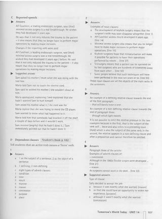 C Reported speech
.. Answers
Alf Cuschieri, a leading endoscopic: surgeon, says (that)
minimal accesssurgery is a real breakthrough. He wishes
they had developed it years ago.
He says that it not only reduces the trauma to th e patient
- it also means that they no longer have to perform majo r
operations by making major incisions.
Changesif the reporting verb were said:
Alf Cuschieri, a I(:ading endoscopic surgeon, said lthatl
minimal accesssurg(:ry was a real breakthrough. He
wished they had developed it vears ago I before. He said
that it not only reduced the trauma to the pati ent - it also
meant t hat they no longer had to perform major
operations by making major incisions.
.. Suggested answer
Sam asked his mother I mum what she was doing with the
tool box.
Maria told Sam not to touch the electric cord.
Sam said he wished his mother I she wouldn 't shout at
him.
Maria apologized, explaining / and explained that she
hadn't wanted Sam to hurt himself.
Sam asked his mother what it / the cord was for.
Maria replied that she was trying to mend the CD player.
Sam wanted to know what had happened to it
Maria told him that somebody had knocked it off the shelf
a couple of days before and it wouldn't work.
Sam insisted (angrily) that he hadn't done it. / Sam
immedlatelv pointed out that he hadn't done it.
D Dependent clauses Student' s Book p 182
Tell stude nts that an actil't' verb means a 'finite' verb.
.. Answers
a 1 as the subject of a sentence; 2 as the object of a
sentence
b 1 defin ing: 2 non-defin ing
c eight types of adverb clauses:
1 condition
2 time
3 result
4 manner
5 reason
6 concession
7 purpose
8 place
2
.. Answers
Examples of noun clauses:
a The development of keyhole surgery means that the
surgeon's knife may soon disappear altogether. (line 1)
b Alf Cuschieri wishes they'd developed it years ago.
(line 14)
c Minimal access surgery also means that you no longer
have to make major incisions to perform major
operat ions. (line 151
d Keyhole surgeons hope that mtntatunsatton wi ll make
it pcssibre for patients to have t heir operations
performed by robots ... (line 37)
e tetesumerv means that a patient can be operated on
by two surgeons who are hundreds of kilomet res away
from each other ... (line 50)
f Some people believe th at such techniques will have
been perfected in the next ten years or so. (line 53)
These noun clauses are all the objects of th e main verbs in
the sentences.
3
.. Answers
An example of a defi ning relative clause towards the end
of the first paragraph:
- that will barely leave a scot.
An example of a non-defining relative clause to wards the
end of paragraph three :
- through which light travels.
It is not possible to omit th e relative pronoun in the two
examples because in the first, that is the subject of the
verb will ... leave and also refers to a preceding noun
(hole) which is also tbe subj ect of the same verb. In the
second, the relat ive appears in a non-defining clause and
afte r a preposition and cannot therefore be omitted.
4
.. Answers
Paragraph three of the art icle:
Examples of adverb clausesof:
- concession
Although in th e 1960s flexible scopes were developed ...
(line 21)
- reason
Assurgeons connot work in the dark ... (line 32)
.. Suggested answers
Typ(: of clause:
Sally decided to accept th e job:
a because it was exact ly what she wanted . (reason)
b so that she could have an opportunity to widen her
experience. (purpose)
c although it wasn't exactly what she wanted.
(concession)
Tomorrow's Worl d Today UNIT 14
n107
 