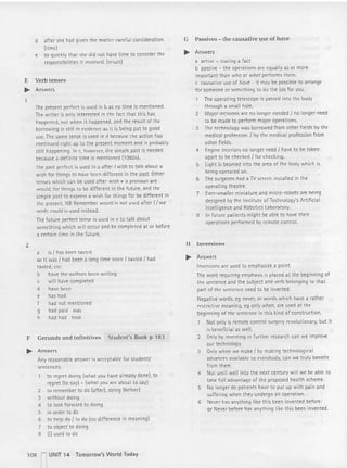 d after she had given the matter careful consideration.
(tim e)
e so quickly that she did not have time to consider the
responsibilities it involved. (result)
F, Verb tenses
..... Answers
Thepresent perfect is used in b as no time is mentioned.
The writer is only inte rested in the fact that thi s has
happened, not when it happened,and the result of the
borrowing is still in evidence as it is being put to good
use. The same tense is used in d because the action has
continued right up to the present moment and is probably
still happening. In c. however, the simple past is needed
because a definite time is mentioned (19605).
The past perfect is used in a after I wish to talk about a
wish for things to have been different in the past. Other
tenses which can be used after wish + a pronoun are
would, for things to be diffe rent in the fut ure, and the
simple past to express a wish for things for be differen t in
the present. NB Remember would is not used after I/ we
wish; could is used instead.
The future perfect tense is used in e to talk about
something which will occur and be completed at or before
a certain time in the future.
2
a is / has been tasted
or It was / had been a long time since I tasted Jhad
tasted, etc.
b have the authors been writing
c will have completed
d have been
e has had
f had not mentioned
g had paid was
h had had took
F Gerunds and infinitives Student's Book p 183
..... Answers
Any reasonable answer is acceptable for students'
sentences.
to regret doing (what you have already dcnel. to
regret (to say) - (what you are about to say)
2 to remember to do (after), doing (before!
3 without doing
4 to look forward to doing
S in order to do
6 to help do Jto do (no difference in meaning)
7 to object to doing
8 {I} used to do
108 - UNIT 14 Tomorrow's World Today
G Passives - the ca usative use of hare
..... Answers
a active - stating a fact
b passive - the operations are equally as or more
important than who or what performs them.
c causative use of have - it may be possible to arrange
for someone or something to do the job for you.
The operating telescope is passed into the body
through a small hole.
2 Major incisions are no longer needed f no longer need
to be made to perform major operations.
3 The technology was borrowed from other fields bV the
medical profession. Jby the medical profession from
other fields.
4 Engine interiors no longer need I have to be taken
apart to be checkedI for checking.
S l ight is beamed into the area of the body which is
being operated on.
G The surgeons had a TVscreen installed in the
operating theatre.
7 Ever-smaller miniature and micro- robots are being
designed by the Institute of Technology's Artificial
Intelligence and Robotics l aboratory.
8 In future patients might be able to have their
operations performed by remote control.
H Inversions
..... Answers
Inversions are used to emphasize a point.
The word requiring emphasis is placed at the beginning of
the sentence and the subject and verb belonging to that
part of the sentence need to be inverted.
Negative words, eg never, or words which have a rather
restrictive meaning, eg only when, are used at the
beginning of the sentence in this kind of construction .
Not only is remote contro l surgery revolutionary, but it
is beneficial as well.
2 Only by investing in further research can we improve
our technology.
3 Only when we make I by making technological
advancesavailable to everybody. can we truly benefit
fro m them.
4 Not unt il well into the next century wilt we be able to
take full advantage of the proposed health scheme.
S No longer do patients have to put up with pain and
suffering when they undergo an operation.
6 Never has anything like this been invented before.
or Never before has anything like this been invented.
 