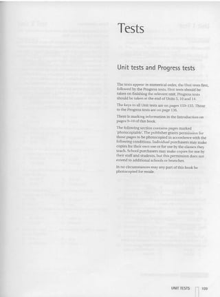 Tests
Unit tests and Progress tests
The tests appear in numerical order. the Unit tests first,
followed by the Progress tests. Unit tests should be
taken on finishing the relevant unit. Progress tests
should be taken at the end ofUoits 5. 10 and 14.
The keys (a all Uni t tests are on pages 133- 135. Those
to the Progress rests arc on page 136.
The re is marking inform ation in th e Int roduction on
pages 9-10 of this book.
The following section contains pages marked
'pbctocoplable', The publisher grants permission for
those pa ges to be phot ocopied in accordance with the
followi ng conditions. Individual purc hasers may make
copies for their own use or for use by the classes they
teach. School purchasers may make copies for use by
their staff and students. but this pe rmission do cs not
extend to additional schools or branches.
In no circumsta nces may any pan of this book be
photocopied for resale.
UNIT TESTS
n109
 
