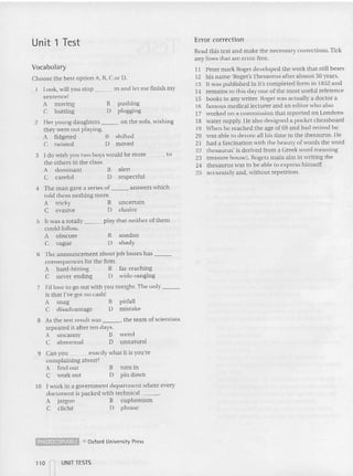 Unit 1 Test Error correction
Vocabulary
Choose the best option A, B, CorD.
Read this text and make the necessary corrections. Tick
any lines that are error-free.
11 Peter mark Roget developed the work thai still bears
12 his name 'Roger's Thesaurus after almost so years.
13 It was published in it's co mpleted form in 1852 and
14 remains to this day one of the mo st useful referen ce
15 books to any writer. Roget was actually a do ctor a
16 famous medical lecturer and an ed itor who also
17 wor ked on a commission that reported on Londuns
18 water supply. He also designed a po cket chessboard
19 When he reached the age of 69 an d had retired he
20 was able to devote all his time 10 the thesaurus. He
2 1 had a fascination with the beauty of words the word
22 thesaurus' is derived from a Greek word meaning
23 treasure house). Rogets main aim in wnnng the
24 thesaurus was to be able 10 express himself
25 accurately and, without repetition.
pu shing
plugging
alert
respectful
B
D
B
D
3 I do wish you two boys would be more to
the others in the class.
A dominant
C careful
1 Look, will you stop in a nd let me finish my
sentence!
A moving
C butting
2 Her young da ughters on the sofa, wishing
they v
'ere o ut playing.
A fidgeted B shifted
C twisted 0 moved
un certain
elusive
4 The man gave a series of an swers which
told them nothing mo re.
A tricky B
C evasive D
weird
unnatural
5 It was a totally play that neither of them
could follow.
A obscure B sombre
C vague D shady
6 The announcement about job losses has _
consequences for the firm.
A hard- hilling B far-reaching
C never-ending D wide-ranging
7 I'd love to go out with you to night. The only _
is that I've got no cash!
A snag B pit fall
C disadvantage 0 mista ke
8 As the test result was , the team of sc ientists
repeat ed it after ten days.
A uncanny B
C abnormal 0
tum in
pin down
B
D
9 Can you exactly what it is you 're
complaining about?
A find out
C workout
to I wor k in a government department where every
document is packed with technical _
A jargon B eup he mism
C cliche 0 phrase
~ e Oxford Univ~rsity Press
110 I UNITTESTS
I
 