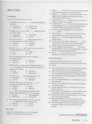 Vocabulary
Unit 4 Test I I Helen (work) at the company for three years
whe n the redundancies were an nounced .
12 David (sleep) on a rug in the garden when a
fighter plane suddenly screamed past at low
altitude and woke him up.
13 That summer, I (revise) for my exams and I
didn't have time for a holiday.
14 Asearch party (start) at dawn to look for the
missing group, hu t it was abandoned last night
because of atrocious weather conditions.
15 Just as he came through the door, the phone
_ _ _ (ring).
16 The couple (live) in the house for several
months before they noticed anything odd.
17 While I (cook) the supper, the children
played chess.
18 Earlier in the year, many employees (start)
to take extra work home, but when they heard
about the pay cuts, they stopped doing this.
19 In the summer. water supplies (become)
dangerously low due to the prolonged hot weather,
bu t are now back to ave rage levels.
20 Alice (try) to in terrupt him while he was
talking but her efforts we re in vain.
exhausted
elated
faded away
shone out
B
D
B
D
2 Though tired, she was visibly after the birth
of her first child.
A perplexed
C unaffected
3 The old man led a existence after she left
and refused even 10se e his children.
A reclusive B deserted
C remote D vacant
4 Tickets cost a £6. which for three hours of
music is great value for mon ey.
A few B small
C mere D bit
Choose the best option A. B, CorD.
The light from the car as it receded into the
dist ance.
A seeped out
C rolled away
Error correction
Correct the following sentences if necessary. by
removing any extra words. Tick any sentences that are
error-free.
21 The strange incident has occurred in 1947 and it is
only now that the true facts are coming out.
22 He was brought up by his grandparents for many
years. following on his parents' traumatic divorce.
23 New evidence has thrown a doubt on this hitherto
accepted theory.
24 Like any other child, Ruth loved all kind s of sweets
and chocolate.
25 I found it very difficult to get used 10 be drinking
tea without milk.
26 It seems that he really was telling the truth about
what he did saw.
27 Whcn Ilenry was you nger, he wo uld walk for hours
in the forest and quite forge t what timc it was.
28 By the year 2010 it may be possible to travel faster
than the speed oCthe light.
29 While his subjects were under hypnosis, they
appeared to understand all his instructions fully.
30 On looking more closely, they had been found a
thin piece of wire connecting the box to the
win dow.
character
personality
break out
run out
B
D
B
D
6 Because of his stra nge story, Richards became a
_ _ _ overnight an d had a nu m ber of reques ts to
appear on 1V shows.
A figure
C celebrity
5 It was so foggy that the climbers couldn't _
the nearby shelter.
A make out
C takeout
7 Asharp frost the beginning of winter.
A advertised B predicted
C showed D heralded
8 They are fighting to eradicate the of
starvation caused by the civil war.
A tradition B legacy
C leaving D remains
9 , Phil was a gregarious individual who
enjoyed the compa ny of others enormously.
A Socially B Psychologically
C Physically D Technically
10 The teenager took his father's credit ca rd and
___ 7,000 dollars' worth of purchases.
A made up B ran up
C took lip D put up
Structure
Supply the correct past tense in the following
sentences, using the verbs in brackets. C> Oxfo rd University Press ~
UNIT TESTS "] 113
 
