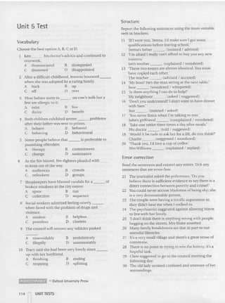 9 The council will remove any vehicles parked
Unit 5 Test
Structure
21 The journalist as ked the policeman, 'Do you
believe the re is sufficient evidence to say there is a
direct connection between poverty and cr ime?'
22 voucould never accuse Madonna of being shy; she
is a very demonstrable person.
23 The couple were having a te rrific arguement so
they didn't hear me when I walked in.
24 The psychiatrist suggested agai nst allowing Mavis
to live with her family.
25 'I don't th ink there is anything wrong with people
begging on the streets, Mrs Blake assened.
26 Many family breakdowns are due in part to our
stressfullifestyles.
27 It's a very small village an d there's a great sense of
commune.
28 There is no poim in trying to win the lottery; it's a
hopeful task.
29 Clare suggested to go to the council mecting the
following day,
30 The old lad y seemed confused and un aware of her
su rou ndings.
Error correction
Read the sentences and correct any errors. Tick any
sentences that are error-free.
Repon the following sentences using the more sui table
verb in brackets.
11 'If I were you ,Teresa, I'd make sure I got some
qu alification s before leaving school:
Teresa's father , (insisted I advised)
12 'I'm afraid I really can't afford to buy you any new
trainers.'
Ian's mother , (explained I won dered)
13 'These two essays are almost identical. Y
ou m ust
have cop ied each othe r:
The teacher ' (advised I accused)
14 'My boss? l ie's the man sitting at the next table.'
Jane . (wondered I whispered )
15 'Is there anything I can do to he lp?'
~ty neighbour ' (asked I suggested)
16 'Don't you understand? I don't wa nt to have di nn er
with Sam.'
Sue ' (ins iste d I as ked )
17 'You never listen when I'm talking to you:
John's girlfriend ' (complaine d I wond ered)
18 'Take one tablet three times a day after meals.'
His doctor , (told I suggested)
19 'Would it be rude to as k her for a lift, do you thi nk?'
Charlie ' (suggested I wondered)
20 'Thank you, I'd love a cup of coffee:
Mrs Williams . (explained I replied)
helpless
clue less
ending
splitt ing
commitment
sustenance
8 prohibitively
o unreasonably
on cow's milk but a
B
D
B
D
8 live
D benefi t
B
D
A un avoidably
C illegally
5 Some people believe that is preferable to
punishing offenders.
A therapy
C change
8 Social workers ad mi tted feeling utterly _
when faced with the problem of drugs and
violence.
A aimless
C pointless
3 Most babies seem to
few are allergic to it.
A exist
C thrive
to Tracy sa id she had been very lonely since _
up with he r boyfriend.
A finishing
C stopping
6 As the fire blazed. fire-fighters pleaded with _ _
to keep out of the way.
A audi ences B crowds
C onlookers D groups
7 Shopkeepers have blamed vandals for a of
broken windows in the city centre.
A spate 8 run
C collection 0 sequence
4 Both children exhibited severe problems
after their father was sent to priso n.
A behave B be haved
C behaving D be hav ioural
Vocabulary
Choose the best option A. B, C or D.
Ken his doctor's ad vice and continued to
overwork.
A disassociated B disregarded
C disowned D disappointed
2 After a difficult childhood. Jeannie bounced
when she was adop ted by a caring family.
A back B up
C off D over
~ 0 Oxford Univ~rsity Press
114 UNIT TESTS
 