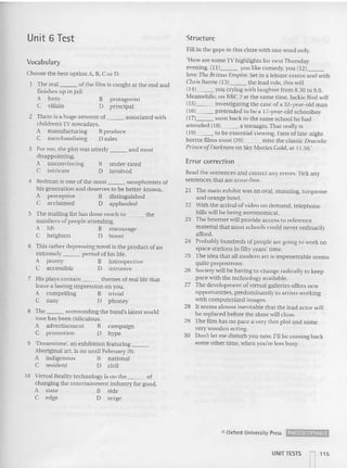 Unit 6 Test Structure
Vocabulary
Fill in the gap s in this doze with one word on ly.
'Here are some 1V highlights for next Thursday
evening. (11) you like comedy, you {I 2) _
love The Brittas Empire. Set in a leisure cent re and with
Chris Barrie (13) the lead role. this will
(141 you crying with laughter from 8.30 to 9.0.
Meanwhile, on BBC 2 at the same time, Jackie Bird will
(15) inves tigati ng the case of a 32-year- old man
(16) pretended to be a 17-year-old schoolboy
(17 ) went back to the same school he had
attended (18) a teenager. That really is
(19) to be essential viewing . Fans of late-night
horror films must (20) mis s the classic Dracula:
Prince ofDarkness on Sky Movies Gold, at 11.50.'
Error correction
Read the sentences and correct any errors.Tick any
sentences tha t are error-free.
21 The main exh ibit was an oval, stunmng. mrquotse
and orange bovvl.
22 With the arrival ofvtdeo on demand, telephone
bills will be being astronomical.
23 The Internet wi ll provide access to reference
material that mo st schools cou ld never ordina rily
afford.
24 Probably hundreds of people are going to work on
space stations in fifty years' time.
25 Th e idea that all modern art is impenetrable seems
quite preposrro us.
26 Society will be having to change radically to keep
pace with the technology available.
27 The development of virtual galleries offers new
opportunities, predominantly 10 ar tists working
wi th computerized ima ges.
28 It seems almos t inevitable that the lead actor -'i11
be replaced before the show will close.
29 The film has no pace a very thin plot and some
very wooden acting.
30 Don't let me disturb you now. I'll be coming back
some other time. whe n you're less bu sy.
campaign
hype
under-rated
involved
B
[)
8 The surrounding the ban d's latest world
tour has been ridiculous.
A advertisement B
C promotion 0
3 For me. the plot was utterly and most
disappointing.
A unconvincing
C intricate
4 Redman is on e ofthe mo st saxophonists of
his generation and deserves 10 be be tter-known.
A percepti ve B dis tinguished
C acclaimed 0 ap plauded
5 The mailing list has done m uch to the
numbers of people attending.
A lift B encourage
C he ighten 0 boost
6 Th is rat he r depressing novel is the product of an
extrem ely period of his life.
A jaunty B introspective
C accessible 0 intrusive
7 His plays contain themes of real life that
leave a lasting impression on you.
A compelling B trivial
C zany D phoney
9 'Dream time', an exhibition featuring _
Aboriginal art, is on until February 20.
A indigenous B natio na l
C resident D civil
10 Virtual Reality technology is on the of
changing the entertainment industry for good.
A state B side
C edge 0 verge
Choose the best optton A, B, Cor D.
The real of the film is caught at the end and
finishes up in jail.
A hero B protagonist
C villain 0 pri ncipal
2 There is a hu ge amount of associated with
child ren's TV nowadays.
A manufacturing B produce
C merchandising 0 sales
C Oxford University Press PHOTOCOPIABlE
UNITTESTS
1 115
I I
 