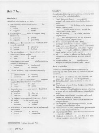 Unit 7 Test Structure
Vocabulary
Error correction
II That's the doorbell again - I people
wouldn't call round at this time of night. (miss I
wish)
12 Gareth never his decision 10 give up music
lesson s. (regret I wish)
13 I do having Jenny around - when is she
coming back? (miss I wish)
14 John wi ll be sadly by all who knew him.
(regret I miss)
15 l that the department will not be able to
suppo rt your claim. (regret I wish)
16 There isn't eno ugh room here! I really _
moving to a smaller house. (miss I regret)
17 Jackie soon her regular routine and wa nted
to go ba ck to how things had been. (miss I regret)
18 I really I hadn't told him how I felt. It only
made matters worse. (wish I regret )
19 We to have to inform you that there has
been an error regarding your account. (regret I
wish)
20 Jayne's card says she us all but she's
enjoying herself just the sa me! (miss I regret)
Complete the following sentences usi ng an appropriate
tense of one of the verbs in brackets.
resources
riches
stirred up
held up
intellectual
creative
B
D
B
D
5 Brian ha s done the most jobs from clearing
rubbish to washi ng up.
A challenging B
C menial 0
2 Suzy ha s great . She'll be snapped up by
Hollywood .
A potential II quality
C capacity 0 possibility
3 Philip the whole class and eventually. they
were all punished.
A kept up
C beat up
4 The latest opinion has predicted a new
govern ment by next spring.
A ba llot B count
C vote 0 poll
Choose the bes t op tion A, B, C or D.
The company had all the necessary for
tra ining.
A assets
C supplies
6 The job includes a huge amount of day-to-day
7 Once th e}' had booked a suitable , the band
practised hard for their first ever concert.
A room B store
C venue D arena
Correct the followi ng sentences if necessary, by
removing any extra words. Tick any sentences that arc
error-free.
2l If only that you had said you were unhappy - we
could have offered you somethin g different.
22 I wish John didn't sm oke as heavily as what he
does.
23 You've been so lucky find ing that job ; everything's
fallen into the place.
24 As a youngster, Chris Waddle was spotted as having
a strong left foot and quickly ea rned a place in the
team.
25 Sally has achieved herself very good grades a nd
regrets not applying to university.
26 There's a great deal at slake in these negotiations,
not just salaries.
27 He was given a high-profile govern ment job but
couldn't handle the some stress.
28 With reference [0 your advertisement. please could
you to send me your brochure.
29 I have to confess that I miss the consta nt su nshin e
- it's really cold here!
30 My job is so mundane - ali i have do is sit in fron t
of that computer screen hitting the keys.
recovery
cllmbdown
draw up
sort out
B
D
B
D
B funning
D conduct
---"
A administration
C provision
8 You really must your papers - they're in a
real mu ddle,
A se nd ou t
C clean up
9 I'm glad they've reorganized the groups - I never
felt really in that m aths class.
A pulled B strained
C stretched D pu shed
10 After a break of over five years, the actor has mad e
a successful "
A comeback
C revival
~ e Oxford Univcofsity Press
116 '-- UNIT TESTS
 
