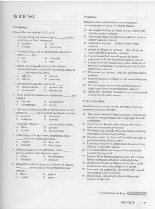 Unit 8 Test Structure
Vocabulary
Using th e information below, wri te sent ences
containing relative, noun or adverb clauses .
I I We ca ught the ferry at Calais. It was packed wit h
ho liday makers. (relative)
12 Peter told Gillian. He plan ned to take her to Paris
for the weekend. (noun)
13 stopped in a lay-by fell into a deep sleep.
(adve rb)
14 people ofall ages on the tour they all got on
very well with each other. (adverb)
15 You will soon find so mething out. It's more
expensive to fly and not always quicker. (noun)
16 I made sure th at I had a room in th e quiet part of
the hotel. I could fini sh preparing my talk for the
confere nce. (adverb)
17 We jumped on the bus. It was just going to Oxford.
(relative)
18 I so ld my bicycle to Robert. It was too small for me.
(relative)
19 The car engine was making a terri ble noise. It
might break down at any moment . (adverb)
20 I don't like travelling. I usually have to wait around
in airports for hours. (nounI
Read th e sentences and correct any erro rs. Tick any
sentences that are error-free.
21 The school advised William's parents to let him go
on th e adventure ho liday as it mi ght gain his se lf-
confidence.
22 If you need to keep fit, then why not take o n a
sport such as squash or tennis?
23 We didn't have a ho liday this year but the children
went after several school outings.
24 My sister, who is in th e travel business, was able to
get hold of some cheap ticket s.
25 I hate watching the in-fligh t movie because it's so
difficult to ajust the volume.
26 The tra in journey was long and uncomfortable
made Liz feel quite ill.
27 Despite of th e freezing temperatures, the Hawker
family co ntinued with their walking holiday.
28 We met our friends in Athens a busy place at th e
best of times who were deli ghted to see us.
29 Law
r ence was unhurt. but the driver who ca used
th e accident didn't even stop.
30 The old lady is desperatly afraid of flying and
avoids it at all costs.
Error correction
passed
sp en t
minimal
less
symp athetic
ca ring
B
D
B
D
B
Il
5 Tricia found the islanders exceptionally and
helpful.
A friend ly
C affec tionate
6 The tourist office was able to recommend several
places of interes t which we decided to visit.
A ancient B historical
C authentic D historic
7 The priest offered to us round the church.
A show B present
C exhibit J) demonstrate
8 I like living in George Street; neighbours often
___ for a chat and a cup oftea.
A drop in B drop out
C drop off D drop down
9 Holiday-makers often suffer from minor _
such as su nburn and stomach upsets.
A aches B disturbances
C ailment s D diseases
10 When Jill and David drove to the South of France,
th ey more time in the car than th ey had
wanted.
A drove
C stayed
3 When they stopped for a rest. the children
wandered down to the beach leaving the ad ults to
th e wonderful views.
A take on B take up
C tak e in D take over
4 We waited for ages but Jim never "
A showed down B showed out
C showed off 0 showed up
Choose the best option A. B, C or D.
We had a long and exhausting car before
reaching our final des tination.
A journey B trip
C voyage D excursion
2 Students frequently accept holiday jobs whic h
offer _ _ pay.
A few
C any
e Oxford Unive:rsity Press ~
UNIT TESTS
~ 117
 