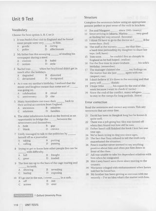 Unit 9 Test Structure
Vocabulary
Complete the sentences below using an appropri ate
present perfect or past tense ofthe verb in brackets.
11 Jim and Margaret since 1945. (marry)
12 Since arriving in Jakarta, Marina very good
at finding her way around. (become)
13 I think I'll have to go to the doctor as I ill for
some days. (feel)
14 The staff at the nursery me that they _
a hard time persuading my daughter to share her
toys. (tell. have)
IS Tom soon he cou ldn't live as cheaply in
England as he had ho ped. (realize)
16 for the first time in years Graham his wife's
birthday, (remember)
17 The manager cla imed she my feel ings on
the matter but she just agree with me.
(respect, can)
18 I don't believe it~ It's three in the morning and that
party still _ _ . (finish)
19 I hope Mike his report by the end of this
week because I want to check it! (write)
20 Since the end of the conflict. many refugees _
to stay in the camps for long periods. (force)
ritual
rite
distorted
denigrated
habit
style
B
o
2 ~Iy father has this annoying of reading his
newspaper during a meal.
A custom B
C notion D
3 Rachel was when her boyfriend didn't gel in
touch after the holidays.
A degraded 8
C devastated D
4 As it was my mother's birthday, J realized that the
music and laughter meant that some sort of _
was going on.
A ce lebration
C anniversary
Choose the best op tion A, 13, Cor D.
It was Paolo's first visit to England and he found
mOSI people were very to him.
A gentle B caring
C polite D affectionate
putting
passing
5 Many Australians can trace their hack 10
their arrival as convicts from England.
A ancestors B relatives
C relations D families
6 The older inhabitants looked on the festival as an
opportunity to bridge the between the
newcomers and themselves.
A ho le B gap
C blank D crevice
7 Emily managed (0 talk (0 the politician by _
herself off as a journalist.
A laking B
C calling D
8 Trying 10 gel to know how other people live can be
___ with difficulty.
A full B fraught
C great D loaded
9 The lion ran up to the bars of the cage roaring and
its teeth.
A showing B revealing
C baring D exposing
10 If I go ou t in the sun, I come in a rash,
A off B out
C across Dover
Error correction
Read the sentences a nd correct any errors. Tick any
sentences that arc error-free.
21 David has been in Bangkok long but he knows it
quite well.
22 There was a job going but Alex was tu rned off
when they found out how old he was.
23 Esther hasn't still finished the book I lent he r one
year ago.
24 We've been try ing 10 ring you since ages.
25 Th e fact that Tony refused to tell the truth on ly
exacerbated the situation.
26 Peter's teacher never seemed to say anything
positive about him and often put him down in
front of the class.
27 Adi was unable to take his dependant relatives with
him when he emigrated.
28 Mrs Carey hasn't seen them since moving to the
country,
29 Marianne cringed with ernbarassment when James
laid her he loved her.
30 My brother has been getting so nervous with me
recently - I've no idea what's the matter with hi m.
~ 0 Oxford University Press
UNIT TESTS
 