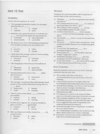 Unit 12 Test Structure
Vocabula ry
Choose the best option A, B, C or D.
The manager promised to replace the damaged
television free of
A cost B cha rge
e expense D price
2 Rosemary was a great friend but at work she was
_ _ _ and frequently forgot he r appointments.
A unreliable B unrecognisable
C unserviceable 0 unsolvable
3 The department store will exchange anything you
have bought as long as you ca n produce the
A account B ticket
C rece ipt D cheque
4 I don't know how George cou ld ever find anything
as his de sk was always "
A cluttered B cramped
C jumbled 0 messed
5 I like shopping in there because the staff are so
Complete the sentences below with an appropriate
passive form of the verb in bracket s.
11 Flexitime by the management next month.
(introduce)
12 The Human Resources team two weeks to
move into their new offices. (give)
13 The col lap se of the company by one
irresponsible member of sta ff. (cause)
14 A series of spot checks before anyone
___ 10 leave the factory yesterday. (carry c ut I
allow)
15 You should hefore you go for the inte rview.
(hair CUI)
16 Decisions by the senior management team
to prevent similar disputes from happening again.
(make)
17 To save time, the applicants by a
recruitmen t agenc),. (select)
18 New equip ment for the office when the
budget is approved . (orde r)
19 Somet imes printing errors after th e
newspaper has been pu blished. (discover)
20 As the main issues , the report will be ready
for the Annual General Meeting. (settle)
Read the sentences and correct any errors. Tick any
sentences that are error-free,
21 The trouble with Mike is that he is
uncommunicative so you never know what he's
thin king.
22 A successful business enco urages staff to be
knowledgable and enthusiastic about its pro ducts.
23 All staff need training, even those on the very to p
such as senio r managers and directors.
24 John as ked if he could be given another wee k to
think about the offer.
25 It is important to balance the amount of lime
spent at work and to ease dow n if you feel stressed.
26 Colin a former em ployee of the company was
reinstated as product manager after the take-over.
27 It was suggested that some components were
sublevel and should be replaced.
28 Given the strength of our co mpetitors, we be lieve
we rnusr reduce prices.
29 Air-condi tioning is installed at the weekend so the
office will be closed from Friday 10 Monday.
30 During the recession the country suffered from
high rates of underemployment.
Error Correction
functional
used
doing
running
a business
behind
beneath
claim
plea
B applicable
o approachable
B
o
B
o
B
o
A adaptable
C affordable
- - -"
A
C
7 The manager com plained that unfortunately many
people in thi s count ry think thai serving others is
them.
underneath
under
6 Edward preferred furn iture to be rather
than luxurious.
A formed
C instrumental
8 There is a 101to learn about
successfully.
A ma~ng B
C setting 0
9 As Peter had resigned, the company decided to
take no further against him.
A conduct B deed
C action D activity
10 After our dis astrou s holiday we pur in a for
compensation.
A demand
C query
o Oxford Univtrsity Prt SS ~
UNIT TESTS -, 121
I I
 