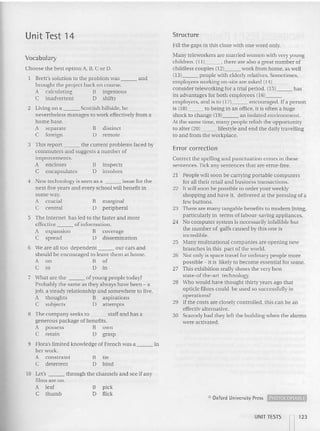 Unit Test 14 Structure
Vocabulary
Fill th e gaps in th is cloze with one word only.
Many teleworkers are married women with very young
child ren. (11) , there are also a great number of
childless couples (12) work from home, as well
(l3} people with elderly relatives. Sometimes,
em ployees working on-site are asked (14) _
consider teleworking for a trial period. (15) has
its advantages for both employees (16) _
em ployers, and is to (171 encouraged. If a person
is (18) to being in an office, it is often a huge
shock to change (191 an isolated environment.
At the same time, many people relish the opportunity
to alter (201 lifestyle and end the da ily tra velling
to and from the workplace.
dis tinct
remote
B
D
2 Living on a Scottish hillside, he
nevertheless manages to work effectively from a
home base.
A separate
C foreign
Choose the best option A, B, C or D.
Brett's solution to the problem was and
brought the project back on course.
A calculating B ingenious
C inadvertent 0 shifty
Error correction
Correct the spelling and punctuation errors in these
sentences. Tick any sentences that are error-free.
21 People will soon be carrying portable computers
for all their retail and business transactions.
22 It will soon be possible to order your weekly
shopping and have it, delivered at the pressing of a
few buttons.
23 There are many tangable benefits to modern livin g,
particularly in terms of lab our-saving appliances .
24 No computer system is necessarily infallible but
the number of gaffs caused by this one is
incredible.
25 Many multnational companies are opening 11C'
branches in this part of the world.
26 Not only is space travel for ordinary people m ore
possible - it is likelv to become essential for some.
27 This exhibition rea lly shows the very best
sta te-of the-art tec hnology.
28 Who wo uld have thought thirty years ago that
opticle fibres could be used so successfully in
operat ions?
29 Ifthe co sts are closely controlled, this can be an
effecnv alremative.
30 Scarcely had they left the building when {be alarm s
were activated.
inspects
involves
marginal
peripheral
B
D
B
D
has led to the faster and more
of in formation.
B coverage
D dissemination
4 New technology is seen as a issue for the
next five years and every school will benefit in
some way
A crucial
C central
3 This report the current problems faced by
comm uters and suggests a number of
improvements.
A encloses
C encapsulates
5 The Internet
effective
A expansion
C spread
6 'Ne are all too dependent ou r ca rs and
should be encouraged to leave them at home.
A on B of
C to [) in
7 What are the ofyo ung people today?
Probably the same as they always have been - a
job, a steady relationship and somewhere to live.
A thoughts B aspirations
C subjects 0 attempts
R The company seeks to staff and has a
generous package of benefits.
A possess B own
C retain 0 grasp
tie
bind
B
[)
9 Flora's lim ited knowledge of French was a in
her work.
A constraint
C deterrent
Cl Oxford University Press ~
pick
flick
B
D
10 Let's through the channels and see if any
films are on.
A lea f
C thumb
UNIT TESTS
n123
 