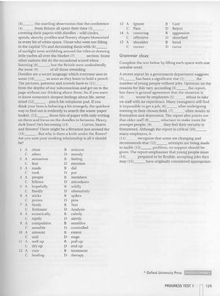 (3) the startling observation that the conference
(4) from Britain all spent their tim e (5) _
covering their papers with doodles - wild circles,
spirals, sketchy profiles and flowery sha pes blossomed
in every bit of white space.Those who were not filling
in the ca pital 'D's and decorating them with (6) _
of su nlight were scribbling around the titles or drawing
little yachts all over the Market (7) section. Some
other nations did do the occasional scrawl whe n
listening (8) , but the British were undoubtedly
the most (9) of all those attending.
Doodles arc a secret language which everyone uses to
some (10) as soon as they learn to hold a pencil.
The pictures, patterns and scrawls have to {l l} _
from the depths of our subconscious and get on to the
page without our thinking about them. So, if you wa nt
to know somcone's deepest feelings about life, never
mind (12) - pinch his telephone pad. If you
think your boss is behaving a bit strangely, the qu ickest
way to find out is evidently to search the waste-paper
basket. (13) those bits of paper with only writing
on them and focus on the doodles in between. Heavy,
dark lines? He's becoming (14) . Curves, hearts
and flowersvThere might be a flirta tion just around the
(15) . But why is there a knife un der the flower?
Are you sure your working relation ship is all it should
be?
I A close B reticent
C silent IJ moody
2 A sensation B feeling
C fear IJ e motion
3 A made B did
C took D put
4 A people B members
C fellows D attendants
5 A hopefully
" wild ly
C fixedly IJ obsessively
6 A sticks B spikes
C points IJ pins
7 A Study B Test
C Estimate IJ Anal ysis
8 A ecstatically B calmly
C raptly D alertly
9 A compulsive B sensitive
C sensible D controlled
to A amount B exte nt
C unit D stage
II A well up B pu ll up
C dry up D end up
12 A cure B treatment
C healing D therapy
13 A Ignore B Cast
C Pass D Reject
14 A cower ing B aggressive
C offensive D slouched
15 A shoulder B bend
C corner D curve
Grammar d oze
Complete the text below by filling each space with one
sui table word.
A recent report by a government department suggests
{I] has been a significant rise (2) the
number ofyoung people ..-ithout jobs. Opinions on the
reasons for this vary, according (3) the repo rt,
but there is general agreement that the situation is
(4) worse by employers (5) refuse to take
on staff with no experience. Many youngste rs still find
it impossible to get a job , (6) after undergoing
training in their chosen field, (7) often results in
frustration and depression.The report also po ints out
that older staff (8) reluctant to make room for
younger people, (9) they feel their sec urity is
threatened. Although the report is critical (10) _
many employers, it
(I 1) recognize that some are changing an d
recommends that {I 2) attempts are being made
to tackle (13) problem, no support should be
given. Th e report emphasizes that young people mu st
(14) prepared to be flexible, accepting jobs they
may (15) have originally considered appropriate.
<C Oxford University Press ~
PROGRESS TEST 1
n12 5
 