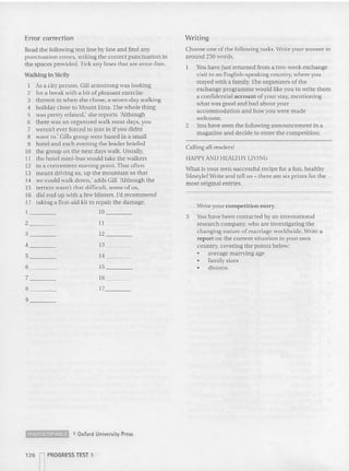 Error correction Writing
Read the following text line by line and find any
punc tuation e rro rs, writing the correct punctuation in
the spaces provided. Tick any lines that are error-free.
Walking in Sicily
I As a city person, Gill armstrong was looking
2 for a break with a bit of pleasant exercise
3 thrown in when she chose, a seven-day walking
4 holiday close to Mount Etna. The whole thing
5 was pretty relaxed,' she reports 'Although
6 there was an organized walk most days, you
7 weren't ever forced to join in if you didnt
8 want to.' Gills group were based in a small
9 hotel and each evening the leader briefed
10 the group on the next days walk. Usually,
11 the hotel mini-bus would lake the walkers
12 to a convenient starting point. That often
13 meant driving us, up the mountain so that
14 we could walk down,' adds Gill 'Although the
15 terrain wasn't that difficult, some of us,
16 did end up with a few blisters. I'd recommend
17 laking a first-aid kit 10 repair the damage.
1 10 _
2 _
3 _
4 _
5 _
6 _
7 _
H _
9 _ _
11 _
12 - -
13 _
14 _
15 _
16 _
17_ _ ~
Choose one of the following tasks. Write your answer in
around 250 words.
1 Youhave just returned from a two-week exchange
visit to an English-speaking country. where you
stayed with a family. The organizers ofthe
exchange programme would like you 10 write them
a confidential account of your Slay, mentioning
what was good and bad about your
accommodation and how you were made
welcome.
2 Youhave seen the following announcement in a
magazine and decide to enter the competition:
Calling all readers!
HAPPYA.."D HEALTHY LIVl:'G
what is your 011successful recipe for a fun. healthy
lifesryletwrite and tell us - there are six prizes for the
most original entries.
Write your competition entry.
3 You have been contacted by an international
research company, who are lnvesngatlng the
changing nature of marriage worldwide. Write a
report on the current situation in your own
country. cove ring the points below:
• average marrying age
• family sizes
• divorce.
~ e Oxford University Press
126 rPROGRESS TEST 1
 