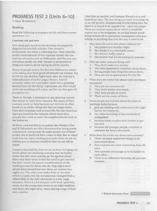 PROGRESS TEST 2 (Units 6-10)
(I hour 30 minutes)
Reading
Read the following newspaper article and then answer
questions 1-5.
Customs: old and new
Two small girls stood on the doorstep incompletely
disguised as horrible witches. One carried a
broomstick, the othe r a collecting box. They were the
perfect embodiment of tvvo separate trends: the rise
and rise of events such as Halloween, and the way you
nowadays justify any daft. biza rre or preposterous
thing you want to do by saying It's all for charity.
Plent y of people resent the fact thai Hallowe'en seems
to he ta king over from good old British Guy Fawkes. but
it's OK by me: Bonfire Night itself, after all, was just a
rat ion alisat ion of earlier pagan flames. And I'd
certainly ra ther see a pumpk in made into a grinning
lante rn than eat the thing: vegetarians say they would
never eat anything with a face. and for me that goes for
pu mpkins too.
There is, though, a resistance to any growing custom
that seems to come from America. But many of their
CUSlOms catch on here because our 011are so often
based on an idyllic village life that no longe r exists.
They don't translate well to town life. But the American
oncs arc rooted in the suburbs where most of us
actually live: tric k or treat. the neighbourhood cook-in,
the barbecue.
Allthese card and flower occasions like Mother's Day
and St Valentine's are often denounced as being purely
ccmmerclal. And people do make mo ney out of them -
as they did at medieval fair s, come to that. But so what?
Look how we enjoy sending postcards when we are on
holiday just to reassure ourselves tha t we are still in
touch.
I suspect that half the time we arc so busy wringing our
hands about our declining customs that we hardly
notice the new ones coming up. We agonise about
those who don't seem to feel the need to get married
but don't notice the joyous transformation of the
wedding scene for those who do. Stag nights have
always been around but now there are serious hen
nights 100. The video may make three at the altar.
which is a pain, but the occasion has changed from a
stilted affair in the mid-afternoon (0 a two-stage
occasion. Th ere is a formal part, with food, spe eches,
aunts; bu t the you ng then revert to an older tradition
and dance the night away, often playing songs of their
own creation.
I feel that an ancient and humane liberal is in a real
bind these days. The last thing you want is to come on
as an old grouch, disapproving of everything new. Yet
there is so much to be appalled by - open any pa per.
There are serious issues about which it wou ld be
supine not to be indignant. So we had better avoid
being written off as querulous complainers who just
whinge at anything that isn't the way it used to be.
How does the writer feel about Hallowe'en?
A She prefers it to Bonfire Night.
B She thinks it is a cha ritable cause.
e She doesn't really mind it.
D She resents that it's becoming too popular.
2 Why are some customs dying out?
A They do n't make any mon ey.
B The older generation complain about them.
e Young people have forgotten about them.
D They are not so ap propriate for city life.
3 What does the writer feel about card an d flov....er
occasions?
A They are too commercial.
B They don't matter very much.
e They keep people in touch.
D There are too many of them.
4 Some people are worried about the state of
marriage today because
A girls are holding wild celebrations the night
before the ceremony.
B the video recording of the ceremo ny is
undignified.
C because some couples don't bother to get
married.
o because the younge r people continue to
celebrate for hours afterwa rds.
5 What does the writer say about new customs'?
r Th ere are more important things to be
concerned about.
B New custo ms are more interesting than old
ones.
e New customs encourage us to be kinder lO
each other.
D There is no difference between old and new
customs.
e Oxford University Press ~
PROGRESS TEST 2
 