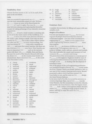 Vocabulary cloze
Choose the best answer A, B, C or D, for each of the
gaps in the text below.
Cuba
Here is a wonderful opportunity at a (1) cost [Q
visit the truly remarkable island of Cu ba. We have
12) rooms at some of the finest hotels for
(3) of7 and 14 nights. You may (4) your
time between relaxing and explori ng this beautiful
country by taking advantage of our extensive excursion
programme.
The (5) of such a small country is amazing and ,
as it is se t in the warm 'waters of the Caribbean, it is
16) [Q have one of the most pleasant climates in
the world. Cu ba, being so small, is not on.ly an ideal
co untry to (7) , but is also a place where visitors
can relax and (B)~~_ in exotic surroundings. Not
only has nature (9) Cuba with a magnificent
(10) and some fine sandy beaches, but there are
also extensive (1l)~__ ncar them. Most beaches are
close to important ( 1 2}~~_ such as the national
parks with their (13)~~_ wildlife, flora and fauna.
Because the south of the island is blessed wit h being
the driest ( 1 4)~~_ in the coun try most ho tels are
situated here. Rain is however (1 5)~~_ in the north
from December to July.
1 A cheap B moderate
C bargain D small
2 A reserved B registe red
C required D reta ined
3 A weeks B lengths
C periods 0 times
4 A divide B pass
C extend 0 part
5 A d ivision Il d iversity
C d iversion D d ivergence
6 A suggested Il hoped
C reputed lJ credited
7 A travel B wa nder
C trip D tour
B A unwind B uncoil
C unburden 0 unroll
9 A enhanced B endowed
C endured 0 enlightened
10 A beach B shore
C coast 0 edge
11 A facilities B activities
C pursuits 0 sports
12 A situations B sites
C districts 0 localities
~ e Oxford University Press
128 nPROGRESS TEST 2
13 A huge Il abundant
C grea t D m any
14 A province Il suburb
C region lJ commu nity
15 A u nusual Il intermi nable
C inevitable lJ unfortunate
Grammar clozc
Complete the text below by filling each space 'with one
suitable word.
Heigh ts of Excellence
It is over one hundred years (1 )~~_ t h e German
engineer Rudolph Diesel launched his internal
combustion engine - just one of the contributions
engineering (2) made to every aspect of our
world. Engineering, however, means (3}~__ more
th an engines.
In fact, (4) are dozens of different types of
engineering. Civil engineers ta ke care (5) big
projects: bridges, roads, railways, airports and tunnels.
They also look after the supply and transport of vital
resources (6)~~_ as water and energy.
The p rotection of the environment is a crucial part of
17)~~_ a civil engineer. Engineers look for ways of
red uc ing harmful emissions from power stations, for
example, as {8)~~_ as dealing with the disposal of
hazardous waste.
One of the giants of the civil engineering profession
was tsambard Kingdom Brunel, (9) tunnel under
the niver Tb amcs. which was finally opened in 1843, is
now pa rt of the London Underground system. Brunei
possessed a talent which had been passed (10) _
from fat her to son, and he went on (11) design
th e Great w estern Railway.
In the latter half of his life, he turned his attention to
constru cting huge ships, one of (12) was the
Great Western, the first steamship to cross the Atlantic,
and another the Great Eastern, then the largest vessel
(13) built. Today's civil engineers follow Bru nel's
vision (l4)~~_ working on huge projects which, in
future, will help to make life easier for (15) _
h uman race.
 