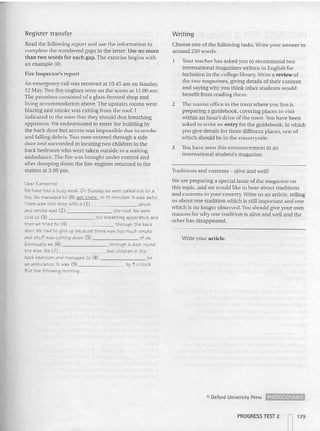 Register transfer
Read the following report and use the information to
complete the numbered gap s in the letter. Use no more
than two words for each gap.The exercise begins with
an example (0).
Fire Inspector's report
An emergency call was received at 10.45 am on Sunday,
12 May,Two fire engines were on the scene at 11.00 am .
The premises consisted of a glass-fronted shop and
living accommodation above.The upstairs rooms were
blazing and smoke was exiting from the roof. I
indicated to the men that they should don breathing
apparatus. We endeavoured to en ter the building by
the back door but access was impossible due to smoke
and falling debris. Two men entered through a side
door an d succeeded in locating two children in the
back bedroom who were taken outside to a waiting
ambulan ce.The fire was brought under control and
after damping down the fire-engines returned to the
station at 3.00 pm .
Dear Katherine
Wehave had a busy weel::. On Sunday we ~re called out to a
fire. We matUlged to (0) 2<5 "them in 15 minutes. It was awful.
There was this shop with a (1 ) above
and smol::ewas (2) the roof. We we.-e
told to (3) our t!'reathing appararce and
then Ne tried to (4) through t he bacl::
door. We had to give up because there wae too much smoke
and stuff was coming dOWt1 (5) of U5.
Eventually we (6) through a door round
the side. We (7) two children in t he
back bedroom and managed to (8) ~_ to
an ambulance. It wae (9) by 3 o'clock.
But t he fo llowing morning ...
Writing
Choose one of the followi ng tasks. wrtre your answer in
around 250 words.
Your teacher has asked you (0 recommend two
international magazines written in English for
inclusion in the college library. Write a review of
the two magazines. giv
ing details of thei r content
and saying why you think other students would
benefit from reading them.
2 The tourist office in the town where you live is
preparin g a guidebook, covering places to visit
within an hour's drive of the town. You have been
asked to write an entry for the guidebook, in which
you give details for three different places, one of
which should be in the countryside.
3 You ha ve seen thi s an nouncem ent in an
international student's magazine:
Traditions and customs - alive and well?
We are preparing a special issue of the magazine on
this topic. and we would like to hear about traditions
an d customs in your country. Write us an art icle. telling
us about one traditi on which is still important and one
which is no longer observed. Youshould give your own
reasons for why one tradition is alive and well and the
other has disappeared.
Write your article.
CI Oxford Univ~rsity Press ~
PROGRESS TEST 2
n129
 