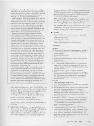anything from the loudest shout to the quietest whis pe r.
Actors, teachers and othe rs whose work requires them 10
address large audiences without a microphone, often use
a loud form of sp eech which is more effective than
shouting .This is known as 'd iaph ragm speech'.
Some people are naturally fast talkers, others slow, but
nearly everybody tends to speak faster when excited, and
the meaning is easily lost. A fast speaker who is liste ning
to a slower one is often tempted to finish enure other
person's sentences. Sluw talkers fiod this irritating but
seldom have the chance to say so! Many people find
rea ding aloud a problem. At meetings, (or example, they
tend to read 100 quickly, The listeners may be 100 polit e
to point this out, and bad communication results.
Breaks in conversation are also a feature of some
indlvldual styles of speech. These tend to occur most
freq uently when someone is thinking aloud, particularly
about his feelings. In face -to-face communication, a gap
is usually acknowledged by the listener with a nod or an
'rum' noise. to show that he is still paying attent ion. But
when such gaps occur over the telephone. the listener
uften wonders whether the speaker is still there. Some
telephone speakers can achieve better communication by
nodding less over the phone and using mo remms' and
'uh-huhs', These noises (known as 'pause fillers") serve a
very useful purpose in conversation. Not only do they
show the speaker that he or she is still being listened to
and that his or her wo rds therefore have some value; they
also imply that the speaker himself is valued within the
relationship. Timing is very impurtant he re. Mos t of us
have prubably at some time or ot he r listened with only
half an ear, simply saying 'yes' or 'no' in the right places,
and then startled the other conversationalist by sayi ng
the wrong one at the wrong time.
How m uch we say is another important factor. Almost
all of us feel that we talk either too much or lOO little
when we are with other peuple. The origin of this self-
jud gement can often be traced back 10 the pa rcntal
discipline imposed in childhood. Chattering is pan ofthe
natural development of sp eech in child hood, and good
parents listen carefully and patiently. Ch ildren who are
told tuu often to 'sh ut up' and not talk nonsense can very
easily feel restricted in conversation in laterlife: they
become re ticent and are easily hun.
Ask students whether they agree that children who
are too frequently silenced becom e reticelltin later
life. Write the words reticent, reserved and taciturn
on the board .These words are very close in
meaning. Can students specify any differences?
reticent - reluctant to tell people things
reserved - unemotional, keeping feelings hidden
taciturn - quiet and uncommu nicative, possibly appearing
unfriendly
4 Explain that students are now going to hear four
short snippets. Ask them to evaluate each speaker
according to the four descriptions given, a-d.
Before they listen, check that students undefstand
the words an d phrases used in the descriptions.
Point out that they will have a matching task in the
C
AE listening test, whe re in addition to answering
questions ab out content, thev will often have to
listen out for attitude and manner.
After students have completed the match ing task,
ask them to speculate on what each speaker does
for a living, giving reasons for their answers.
NB Stud ents should focus on thc male voice in the
first extract, the interviewe e in the second extract,
and the female voice in the fourth extract.
.... Answers
Speaker 1b (Customer relat ions person or Manager)
Speaker zc {Politician)
Speaker 3a (Tour guide)
Speaker 4d {Housing officer I Social worker)
rapescrtpts
Extra ct I
(A", Customer; B '" Customer re lations person f Manager)
A ... l would like someone to come back and ch eck it, as
soon as possible.
S It's not working properly?
A No ...
B Have you read th e booklet that came with if! It's worth
doing that first.
A But ifthe installa tion was wrong.
B Er.Fm sure it was properly installed. Our personnel are
highly trained you know. 1suppose we could come back
and have another look at iI, but the fitters are booked up
this week and next.
A It is rather urgent. l mean, it could be dangero us.
B No. no ... ycu need n't wo rry on th at score. Everything we
supply meets approved safety standards. Iwould sugge st
that you read the instructions carefully and try again.
There's probably a simple explanation. (pause) Can I
leave it with you? .
Extract 2
A '" BBC In terviewer: B '" Politician
A .,"So, what are the prospects for employment now and in
thc immediate future?
B Well, we have done much tu protectjobs ill the last three
years, with business tax cuts and other financial
incen tives. And I might add, our track record in the
creation of new jobs has been consistently better than the
previous government's pe rformance. Ifyou consid..
A But my question was .
B Jus t 11'1me ... let me I hope you 'll have the courtesy to
let me finish. lf yott co nt rast the desperate situation as
regards unemployment under the previous government
... if you take that and compare it with what we have
done, n all becom es crystal clear.
A W
l lh respect, you still haven't answered my qu..
B I ca n nnlyundcrilnc again how much WI' have done as a
pa rty to keep as many people in wo rk as possible. But you
know, in these times of world recession. there are many
to ugh decisiuns 10 be made and we ha ven't shied away
from those d ecisions, however hard they are. And another
thi ng, when people talk about ...
Loud and Clear UNIT 1
n
13
 