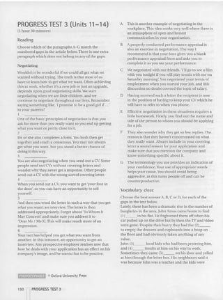 PROGRESS TEST 3 (Units 11-14)
{l hour 30 m inutes)
Reading
Choose wh ich uf the paragraphs A-G match the
nu mbered ga ps in the article below.Th ere is one extra
paragraph which does not belong in any of tile gaps.
Negotiating
wouldn't it be wo nderful if we could all get wha t we
wanted without trying. The truth is tha t most of us
have to learn how to get what we want. Often ac hie ving
this at work, whether it's a new job o r just an upgrade,
depends up on good negotiating skills. We start
negotiati ng when we are little children, and we
continue to negotiate throughout our lives. Remember
saying somethi ng like, 'I promise to be a good girl if .. .'
to your parents?
1
One of the basic principles of negotiation is that you
ask for more than you really want so you end up gett ing
what you want or pret ty close to it.
2
He or she also co mpletes a form.You both then get
together and reach a consensus.You m ay not always
get wh at you want, but you stand a better chance of
doing it th is way.
3
You are also negotiating when y OLI send nut a Cv. Some
people send out CVs witho ut covering letters and
wonder why they never get a resp onse. Other peo ple
send out a CV with the wrong sort of cover ing letter.
4
When you send out a C
vyou want to get 'your foot in
the door', so you can have an opportunity to sell
yourself.
5
And then you word the letter in such a way th at you get
what you want: an interview, The lette r is then
addressed appropriately. Forger about 'To Wh om It
May Con cern' and make sure you add ress it to
'Dear Mr I Ms X'. This will make much more of an
impression.
6
Your tact has hel ped you get what you want from
another. In this instance, an opportunity to get an
interview. Any prospective employer realises now that
how he deals with your application has an effect on his
co mpany's image, and he wants that to be positive.
~ <'0 Oxford University Press
130 lPROGRESS TEST 3
A This is another example of negotiating in th e
workplace.This idea works very well where th ere is
an atmosphere or open and honest
co mmunication in your organisation.
B A properly co nducted performance appraisal is
also an exercise in negotiation . The WH
y I
recommend is that your boss gives you a blank
perfor mance appraisal form and asks you to
complete it as you see your performance.
C We negotiated with our friends, 'I'll go to see a film
with you tonight if you will play tennis with me on
Saturday morning'.You negotiated your terms of
employment when you started your job, and this
discussion no doubt covered the topic of salary.
D Having received such a letter the recipient is now
in th e position of havin g to keep your CV which he
will have to refer to when you pho ne.
E Effective negotiation in these situations requires a
little homework. Firstly, you find out the name and
title of the perso n to whom you sho uld be applying
for a job.
F They also wonder why th ey get so few replies. The
reason is that they haven't concentrated on what
they really want. Always include in your covering
letter a sound reason for your application and
make sure that you m ention the co mpany and
know something specific about it.
G The terminology you usc provides an indication of
your confidence. Y
our use of appropriate wo rds
helps your cause. Y
ou sho uld avoid being
aggressive, as this turns people off and can be
counterp roductive.
Vocabulary doze
Choose th e best answer A, B, C orD, for each of the
gaps in the text below.
Lately, there ha s bee n a dramatic rise in the number of
burglaries in the area. John Amos ca me home to find
(11 in his flat. He frightened them off when his
car pulled up o n the drive but by then the Tv and video
were gone. Despite their hurry they had the (2) _
to empty the drawers and cupboards into a he ap on
the floor and had obviously taken anything of any
value.
John (3) local kids who had been pestering him,
and (4) insults a t him on his way to work.
Sometimes they cam e (5) on his do or and yelled
at him through the letter box . Ilis neighb ours said it
was because John was a teacher and th e kids were
 