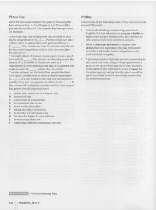 Phrase Gap
Read the text an d complete the gaps by choosing the
best phrases from A-J to fill spaces 1--6.Three of the
phrases do not fit at all. One answer has been given as
an example.
A few years ago one enlightened city decided to ease
traffic congestion by (oJ_ I__. People would just take
a bike, ride it to where th ey were going an d leave it
(11 .The trouble was the citizens naturally found
it even more convenient to have their very own free
bicycle and (2J _
That slight detail of human nat ure apart, it was a good
idea and (3) .The electric cars buzzing round the
streets of La Rochelle in France are seen as a
supplement to conventional cars and, it is claimed , will
make it easier (4J withi n the city cent re.
The idea is based on the belief that people like their
own space, the freedo m to drive a vehicle themselves
(5) . It's also based on the fact that cars in towns
usually carry just one person. In effect, it's (6) At
the moment it's a slightly utopian view but the con cept
has grown out of a practical study.
A rather than crowd on to a bus or train
B instead of cars
C a sort of do- it-yourself taxi
o for som eone else to use
E stock swiftly dwi ndled
P taking the place of bicycles
G to end the use of private cars
H it's now the basis of a new scheme
I to encourage their use
J supplying sufficient communal bicycles
Writing
Choose one of the following tasks.Write your answer in
aro und 250 words.
As a result offalling membership , your local
English club has asked you to prepare a leaflet to
attract new people. Outline what the club ha s to
offer and say how new members can join.
2 Write a character reference to support th e
application ofa colleague, who has be en short-
listed for a job in the finance department of a
mul tination al company.
3 Agrowing number of people are telecommuting in
your area and your college is hoping to obtain a
grant to set up a telecottage on its site . You have
been asked by the Principal to write a report for
the gra nt agency, saying how the grant would be
spent and what benefits the college could offer
local telecomm uters.
PHOTOCOPIABtE © Oxford University Press
132 ~ PROGRESS TEST 3
 