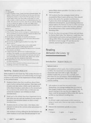 Introduction Student's Book p 12
3 agree
2 agree
1 disagree
Reading
Between the Lines
____ T
pause fillers where possible. Circ ulate in order to
assess each pair,
4 Tell students that the strategies listed will he
essential for Parts 3 and 4 ofthe test. They should
look at the adv
i ce for speakers and listeners.
Explain wh y these strategies are necessary for
balanced co nversations, eg introducing deliberate
pauses allows the listener to react to what you have
said. Ask students to add to the two lists, perhaps
by reca lling some of the content of the previous
listening tasks.
5 Divide the class into groups of three and ask them
to choose their roles. The 'observer' could time the
conversation and assess each participant's turn-
taking skills.When the groups of three are all read y,
ask them to turn to page 197 and discuss the
ca rtoon, answering th e two questions,
Optional lead- in
Ask students to form pa irs, One student pretends
to follow th e movement of a lizard across th e
classroom wa ll, from left to right. The other
student stud ies the person's face carefully and
descri bes th e eye movemen t, which will probably
be a series of small jerks. This eye movement is
used in read ing.
1 Ask students to read the text and to time
themselves. An average rea ding time on a text of
this length would be three minutes (IOOwpm ), By
speed rea ding in the way th e text suggests, the
wpm could be increased to 200 or even 300, that is,
as little as one mi nute's reading time.
.... Answer
An efficient reader would process written material as
groups of words rather than as single words, widening the
eye span.
2 Discuss the statements quickly as a class,
..... Answers
Ext ract 3
A =Tou r guid e
A Well, I'll make a start. [ hope you had a pleasant flight. My
name is Mandy and I'll be with you for the next five days.
During the journey to the hotel I'll be pointing OUI some
of the sights of the city, The traffic's bad today so it may
take us quite a while to get there. ICsdiabolical in fact. the
traffic, the worst it's ever been. But I'll, as [said, be talking
to you, er about the sights, er of th e city. Right. We're
going through the suburbs at the m oment so there's not
much to see but I'll try ...
Extract 4
A =Cou nsellor f Housing officer; B =Client
A Okay David. Tha nk you for coming in. l und ersrand yo u
have a problem yo u need 10 discuss. Would you [ike to tell
me in your own words what's wrong?
II II's the Ilat.Tt's m iserable. It's not fit to be lived in.
A Right. David, I am going to need a bit more information.
What is the actual prohlem?
II It's not fair, it's affec ting the health of our baby. The
doctor said so.
A I see .. . but yo u're going to have to be a little m ore
specific. what exactly is affecting her heahh?
B It's the rooms, they're so damp.We asked to be re- housed
last autumn, you know.
A J didn't know that. Belie ve me, I understand your
problem. But equally, you must understand that we've got
a real shortage of accommodation at present. Lei 'S try to
sort something out in the short term, o kay? Now, could
yuu just give me a few details for this form?
B We d id all this last time. You must have this information
in a file somewhere.
A I'm sorry, I ha ve checked and there doesn't seem to be
anything. Look this won't take long ."
Speaking Student's Book p 10
Refer students to the Exam tip, This section focuses on
Part I of th e speaking test and additio nally encourages
students to be aware of the im portance of tu m-taking
in the paired for mat.
1 Students th ink what they would say about these
to pics before asking th eir partner. They then work
in pairs and take notes, which ca n be referred to
wh en they introduce each other to th e second pair.
Try to moni tor the whole class, so that you ca n
as sess the stu dents' use of linke rs in their
intro ductions.
2 Point ou t to the whole class how important it is to
link what you say, and ask students to use some of
the given conversation linkers in th eir revised
introductions.
3 Stu dents decide on their roles. Give them a few
minutes to loo k at the cartoon strip and prepare 10
talk about it.
Ask stu dents to keep talki ng for the full minute; the
other student in each pair should attempt to use
'4 nUNIT 1 loud and Clear ae4278ad
 